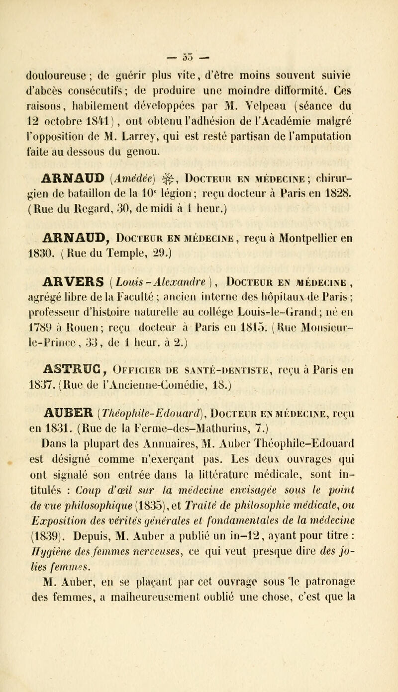 douloureuse; de guérir plus vite, d'être moins souvent suivie d'abcès consécutifs ; de produire une moindre difformité. Ces raisons, habilement développées par M. Velpeau (séance du 12 octobre 1841 ), ont obtenu l'adhésion de l'Académie malgré l'opposition de M. Larrey, qui est resté partisan de l'amputation faite au dessous du genou. ARNAUD (Amèdëe) $£, Docteur en médecine; chirur- gien de bataillon de la 10e légion ; reçu docteur à Paris en 1828. (Rue du Regard, 30, de midi à 1 heur.) ARNAUD, Docteur en médecine , reçu à Montpellier en 1830. ( Rue du Temple, 29.) ARVERS ( Louis -Alexandre ), Docteur en médecine , agrégé libre de la Faculté ; ancien interne des hôpitaux de Paris ; professeur d'histoire naturelle au collège Louis-le-Grand ; né en 1781) à Rouen; reçu docteur à Paris eu 1815. (Rue Mousieur- le-Prince, 33, de 1 heur, à 2.) ASTRBCj Officier de santé-dentiste, reçu à Paris eu 1837. (Rue de rAncienne-Comédie, 18.) AUBER {Théophile-Edouard), Docteur en médecine, reçu en 1831. (Rue de la Ferme-des-Mathurins, 7.) Dans la plupart des Annuaires, M. Auber Théophile-Edouard est désigné comme n'exerçant pas. Les deux ouvrages qui ont signalé son entrée dans la littérature médicale, sont in- titulés : Coup d'œil sur la médecine envisagée sous le point de vue philosophique (1835), et Traité de philosophie médicale, ou Exposition des vérités générales et fondamentales de la médecine (1839). Depuis, M. Auber a publié un in-12, ayant pour titre : Hygiène des femmes nerveuses, ce qui veut presque dire des jo- lies femmes. M. Auber, en se plaçant par cet ouvrage sous le patronage des femmes, a malheureusement oublié une chose, c'est que la