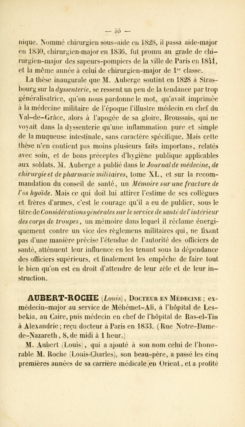 nique. Nommé chirurgien sous-aide en 1828, il passa aide-major en 1830, chirurgien-major en 1836, fut promu au grade de chi- rurgien-major des sapeurs-pompiers de la ville de Paris en 1841, et la même année à celui de chirurgien-major de lre classe. La thèse inaugurale que M. Auberge soutint en 1828 à Stras- bourg sur la dyssenlerie, se ressent un peu de la tendance par trop généralisatrice, qu'on nous pardonne le mot, qu'avait imprimée à la médecine militaire de l'époque l'illustre médecin en chef du Yal-de-Gràce, alors à l'apogée de sa gloire, Broussais, qui ne voyait dans la dyssenterie qu'une inflammation pure et simple de la muqueuse intestinale, sans caractère spécifique. Mais cette thèse n'en contient pas moins plusieurs faits importons, relatés avec soin, et de bons préceptes d'hygiène publique applicables aux soldats. 31. Auberge a publié dans le Journal de médecine, de chirurgie et de pharmacie militaires, tome XL, et sur la recom- mandation du conseil de santé, un Mémoire sur une fracture de l'os hyoïde. Mais ce qui doit lui attirer l'estime de ses collègues et frères d'armes, c'est le courage qu'il a eu de publier, sous le titre de Considérations générales sur le service de santé de l'intérieur des corps de troupes, un mémoire dans lequel il réclame énergi- quement contre un vice des règlemeus militaires qui, ne fixant pas d'une manière précise l'étendue de l'autorité des officiers de santé, atténuent leur influence en les tenant sous la dépendance des officiers supérieurs, et finalement les empêche de faire tout le bien qu'on est en droit d'attendre de leur zèle et de leur in- struction. AUBERT-ROCHE [Louis], Docteur en Médecine ; ex- médecin-major au service de Méhémet-Ali, à l'hôpital de Les- bekia, au Caire, puis médecin en chef de l'hôpital de Ras-el-Tin à Alexandrie; reçu docteur à Paris en 1833. (Rue Notre-Dame- de-Nazareth , 8, de midi à 1 heur.) M. Aubert (Louis), qui a ajouté à son nom celui de l'hono- rable M. Roche (Louis-Charles), son beau-père, a passé les cinq premières années de sa carrière médicale ^en Orient, et a profité