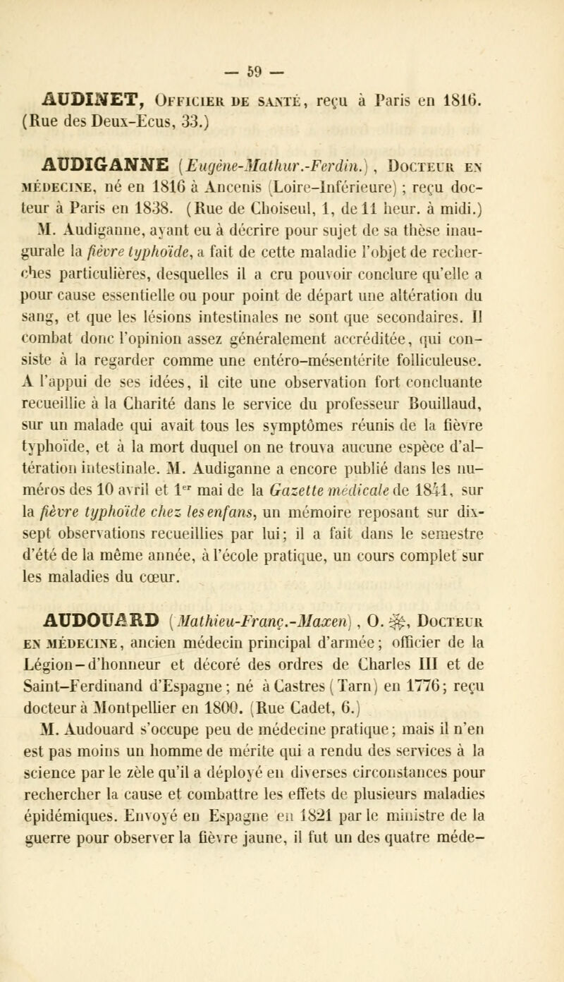 AUDINET, Officier de santé, reçu à Paris en 181(5. (Rue des Deux-Ecus, 33.) AUDIGANNE {Eugène-Mathur.-Fcrdin.), Docteur en- médecine, né en 1816 à Ançenis [Loire-Inférieure) ; reçu doc- teur à Paris en 1838. (Rue de Choiseul, 1, de 11 heur, à midi.) M. Audiganne, ayant eu à décrire pour sujet de sa thèse inau- gurale la fièore typhoïde, a fait de cette maladie l'objet de recher- ches particulières, desquelles il a cru pouvoir conclure qu'elle a pour cause essentielle ou pour point de départ une altération du sang, et que les lésions intestinales ne sont que secondaires. 11 combat donc l'opinion assez généralement accréditée, qui con- siste à la regarder comme une entéro-mésentérite folliculeuse. A l'appui de ses idées, il cite une observation fort concluante recueillie à la Charité dans le service du professeur Bouillaud, sur un malade qui avait tous les symptômes réunis de la fièvre typhoïde, et à la mort duquel on ne trouva aucune espèce d'al- tération intestinale. M. Audiganne a encore publié dans les nu- méros des 10 avril et 1er mai de la Gazette médicale de 1841, sur la fièvre typhoïde chez tesenfans, un mémoire reposant sur dix- sept observations recueillies par lui ; il a fait dans le semestre d'été de la même année, à l'école pratique, un cours complet sur les maladies du cœur. AUDOUARD ( Mathieu-Franc.-Maxen), 0.^, Docteur en médecine , ancien médecin principal d'armée ; officier de la Légion-d'honneur et décoré des ordres de Charles III et de Saint-Ferdinand d'Espagne; né à Castres ( Tarn ) en 1776; reçu docteur à Montpellier en 1800. (Rue Cadet, 6.) M. Audouard s'occupe peu de médecine pratique ; mais il n'en est pas moins un homme de mérite qui a rendu des services à la science par le zèle qu'il a déployé en diverses circonstances pour rechercher la cause et combattre les effets de plusieurs maladies épidémiques. Envoyé en Espagne en 1821 parle ministre de la guerre pour observer la fièvre jaune, il fut un des quatre méde-