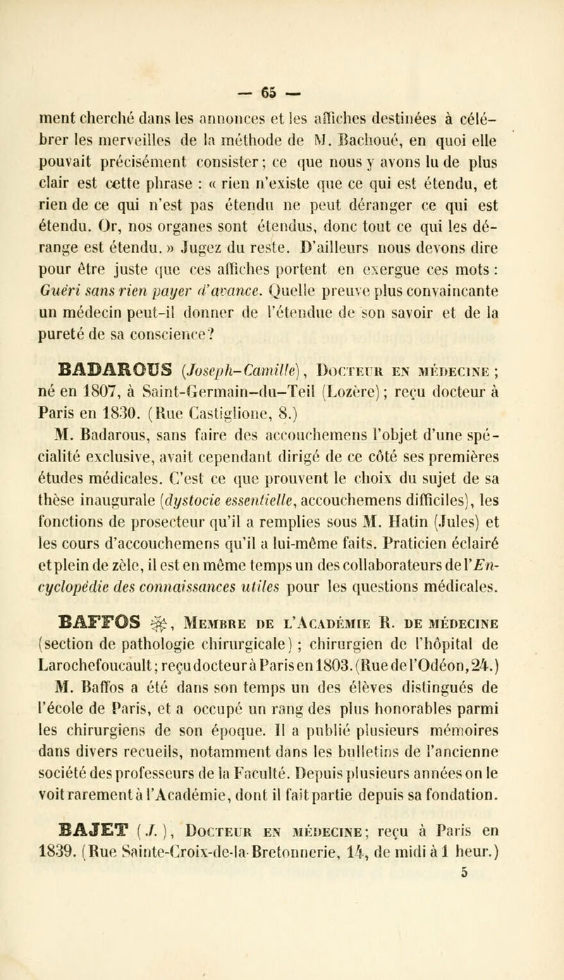 ment cherché dans les annonces et les affiches destinées à célé- brer les merveilles de la méthode de M. Bachoué, en quoi elle pouvait précisément, consister ; ce que nous y avons lu de plus clair est cette phrase : « rien n'existe que ce qui est étendu, et rien de ce qui n'est pas étendu ne peut déranger ce qui est étendu. Or, nos organes sont étendus, donc tout ce qui les dé- range est étendu. » Jugez du reste. D'ailleurs nous devons dire pour être juste que ces affiches portent en exergue ces mots : Guéri sans rien payer d'avance. Quelle preuve plus convaincante un médecin peut-il donner de l'étendue de son savoir et de la pureté de sa conscience? BADARQUS (Joseph-Camille), Docteur en médecine; né en 1807, à Saint-Germain-du-Teil (Lozère) ; reçu docteur à Paris en 1830. (Rue Castiglione, 8.) M. Badarous, sans faire des accouchemens l'objet d'une spé- cialité exclusive, avait cependant dirigé de ce côté ses premières études médicales. C'est ce que prouvent le choix du sujet de sa thèse inaugurale (dystocie essentielle, accouchemens difficiles), les fonctions de prosecteur qu'il a remplies sous M. Hatin (Jules) et les cours d'accouchemens qu'il a lui-même faits. Praticien éclairé et plein de zèle, il est en même temps un des collaborateurs deY En- cyclopédie des connaissances utiles pour les questions médicales. BAFFOS ^, Membre de l'Académie B. de médecine (section de pathologie chirurgicale) ; chirurgien de l'hôpital de Larochefoucault; reçu docteur à Paris en 1803. (Rue de l'Odéon, 24.) M. Baffos a été dans son temps un des élèves distingués de l'école de Paris, et a occupé un rang des plus honorables parmi les chirurgiens de son époque. Il a publié plusieurs mémoires dans divers recueils, notamment dans les bulletins de l'ancienne société des professeurs de la Faculté. Depuis plusieurs années on le voit rarement à l'Académie, dont il faitpartie depuis sa fondation. B A JET ( J. ), Docteur en médecine ; reçu à Paris en 1839. (Bue Sainte-Croix-de-la Bretonnerie, 14, de midi à 1 heur.) 5