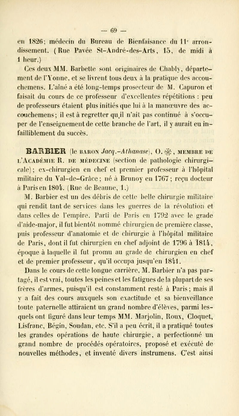 en 1826; médecin du Bureau de Bienfaisance du 11e arron- dissement. (Rue Pavée St-André-des-Arts, 15, de midi à 1 heur.) Ces deux MM. Barbette sont originaires de Chably, départe- ment de l'Yonne, et se livrent tous deux à la pratique des accou- chemens. L'aîné a été long-temps prosecteur de M. Capuron et faisait du cours de ce professeur d'excellentes répétitions : peu de professeurs étaient plus initiés que lui à la manœuvre des ac- couchemens; il est à regretter qujl n'ait pas continué à s'occu- per de l'enseignement de cette branche de l'art, il y aurait eu in- failliblement du succès. BARBIER (le baron Jacq-Atlianase), 0.$£, membre de l'Académie R. de médecine (section de pathologie chirurgi- cale) ; ex-chirurgien en chef et premier professeur à l'hôpital militaire du Val-de-Grâce ; né à Brunoy en 1767 ; reçu docteur à Parisenl804. (Rue deBcaune, 1.) M. Barbier est un des débris de cette belle chirurgie militaire qui rendit tant de services dans les guerres de la révolution et dans celles de l'empire. Parti de Paris en 1792 avec le grade d'aide-major, il fut bientôt nommé chirurgien de première classe, puis professeur d'anatomie et de chirurgie à l'hôpital militaire de Paris, dont il fut chirurgien en chef adjoint de 1796 à 1814, époque à laquelle il fut promu au grade de chirurgien en chef et de premier professeur, qu'il occupa jusqu'en 1841. Dans le cours de cette longue carrière, M. Barbier n'a pas par- tagé, il est vrai, toutes les peines et les fatigues de la plupart de ses frères d'armes, puisqu'il est constamment resté à Paris ; mais il y a fait des cours auxquels son exactitude et sa bienveillance toute paternelle attiraient un grand nombre d'élèves, parmi les- quels ont figuré dans leur temps MM. Marjolin, Roux, Cloquet, Lisfranc, Bégin, Soudan, etc. S'il a peu écrit, il a pratiqué toutes les grandes opérations de haute chirurgie, a perfectionné un grand nombre de procédés opératoires, proposé et exécuté de nouvelles méthodes, et inventé divers instrumens. C'est ainsi