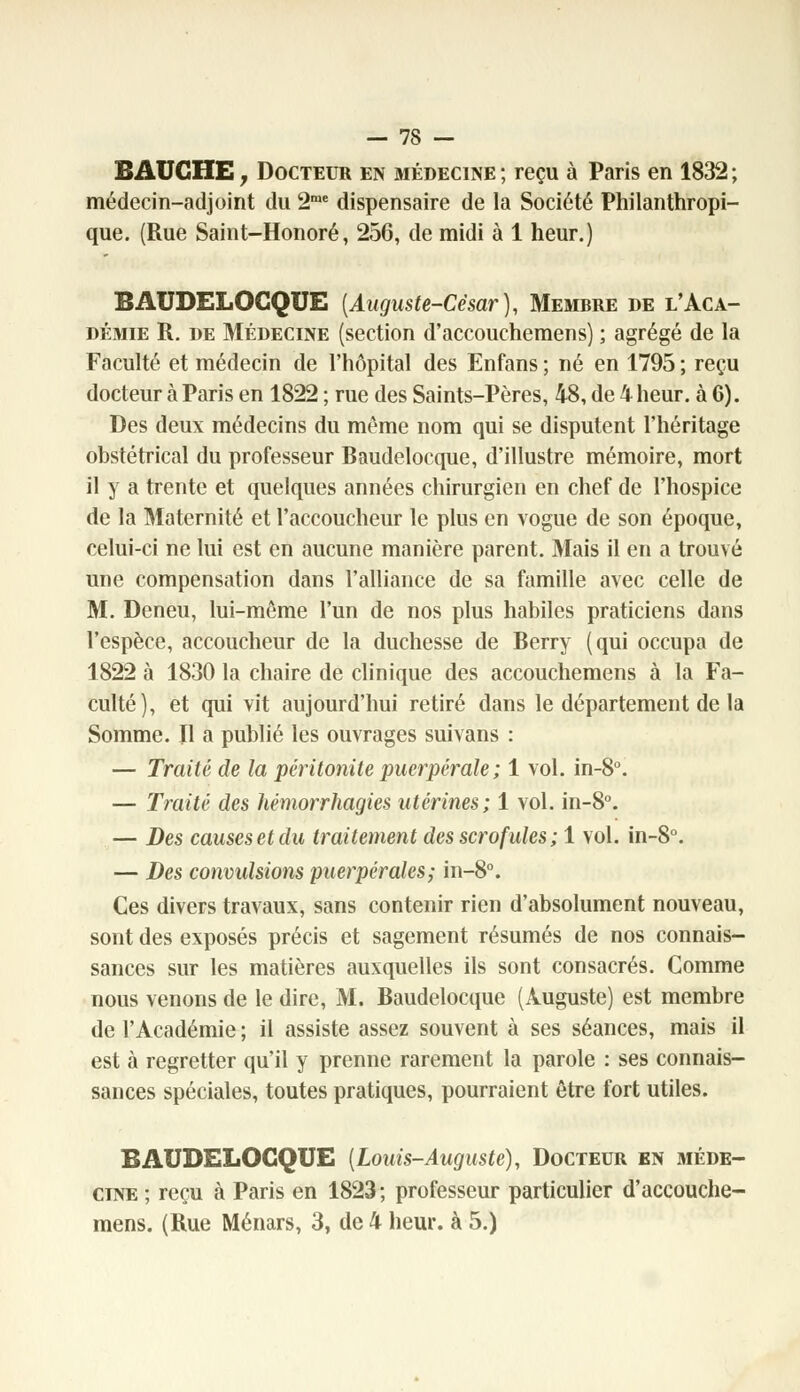 BAUGHE, Docteur en médecine ; reçu à Paris en 1832 ; médecin-adjoint du 2me dispensaire de la Société Philanthropi- que. (Rue Saint-Honoré, 256, de midi à 1 heur.) BAUDELOCQUE [Auguste-César), Membre de l'Aca- démie R. de Médecine (section d'accouchemens) ; agrégé de la Faculté et médecin de l'hôpital des Enfans ; né en 1795 ; reçu docteur à Paris en 1822 ; rue des Saints-Pères, 48, de 4 heur, à 6). Des deux médecins du même nom qui se disputent l'héritage obstétrical du professeur Baudelocque, d'illustre mémoire, mort il y a trente et quelques années chirurgien en chef de l'hospice de la Maternité et l'accoucheur le plus en vogue de son époque, celui-ci ne lui est en aucune manière parent. Mais il en a trouvé une compensation dans l'alliance de sa famille avec celle de M. Deneu, lui-même l'un de nos plus habiles praticiens dans l'espèce, accoucheur de la duchesse de Berry (qui occupa de 1822 à 1830 la chaire de clinique des accouchemens à la Fa- culté), et qui vit aujourd'hui retiré dans le département de la Somme. Il a publié les ouvrages suivans : — Traité de la péritonite puerpérale ; 1 vol. in-8°. — Traité des hémorrhagies utérines; 1 vol. in-8°. — Des causes et du traitement des scrofules ; 1 vol. in-8°. — Des convulsions puerpérales; in-8°. Ces divers travaux, sans contenir rien d'absolument nouveau, sont des exposés précis et sagement résumés de nos connais- sances sur les matières auxquelles ils sont consacrés. Comme nous venons de le dire, M. Baudelocque (Auguste) est membre de l'Académie ; il assiste assez souvent à ses séances, mais il est à regretter qu'il y prenne rarement la parole : ses connais- sances spéciales, toutes pratiques, pourraient être fort utiles. BAUDELOCQUE [Louis-Auguste), Docteur en méde- cine ; reçu à Paris en 1823; professeur particulier d'accouche- mens. (Rue Ménars, 3, de 4 heur, à 5.)