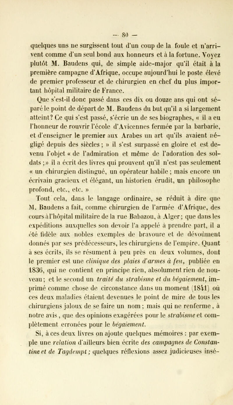 quelques uns ne surgissent tout d'un coup de la foule et n'arri- vent comme d'un seul bond aux honneurs et à la fortune. Voyez plutôt M. Baudens qui, de simple aide-major qu'il était à la première campagne d'Afrique, occupe aujourd'hui le poste élevé de premier professeur et de chirurgien en chef du plus impor- tant hôpital militaire de France. Que s'est-il donc passé dans ces dix ou douze ans qui ont sé- paré le point de départ de M. Baudens du but qu'il a si largement atteint? Ce qui s'est passé, s'écrie un de ses biographes, « il a eu l'honneur de rouvrir l'école d'Avicennes fermée par la barbarie, et d'enseigner le premier aux Arabes un art qu'ils avaient né- gligé depuis des siècles ; » il s'est surpassé en gloire et est de- venu l'objet « de l'admiration et même de l'adoration des sol- dats ; » il a écrit des livres qui prouvent qu'il n'est pas seulement « un chirurgien distingué, un opérateur habile ; mais encore un écrivain gracieux et élégant, un historien érudit, un philosophe profond, etc., etc. » Tout cela, dans le langage ordinaire, se réduit à dire que M. Baudens a fait, comme chirurgien de l'armée d'Afrique, des cours à l'hôpital militaire de la rue Babazou, à Alger; que dans les expéditions auxquelles son devoir l'a appelé à prendre part, il a été fidèle aux nobles exemples de bravoure et de dévoùment donnés par ses prédécesseurs, les chirurgiens de l'empire. Quant à ses écrits, ils se résument à peu près en deux volumes, dont le premier est une clinique des plaies d'armes à feu, publiée en 1836, qui ne contient en principe rien, absolument rien de nou- veau ; et le second un traité du strabisme et du bégaiement, im- primé comme chose de circonstance dans un moment (1841) où ces deux maladies étaient devenues le point de mire de tous les chirurgiens jaloux de se faire un nom ; mais qui ne renferme, à notre avis , que des opinions exagérées pour le strabisme et com- plètement erronées pour le bégaiement. Si, à ces deux livres on ajoute quelques mémoires : par exem- ple une relation d'ailleurs bien écrite des campagnes de Constan- tine et de Tagdempt ; quelques réflexions assez judicieuses insé-