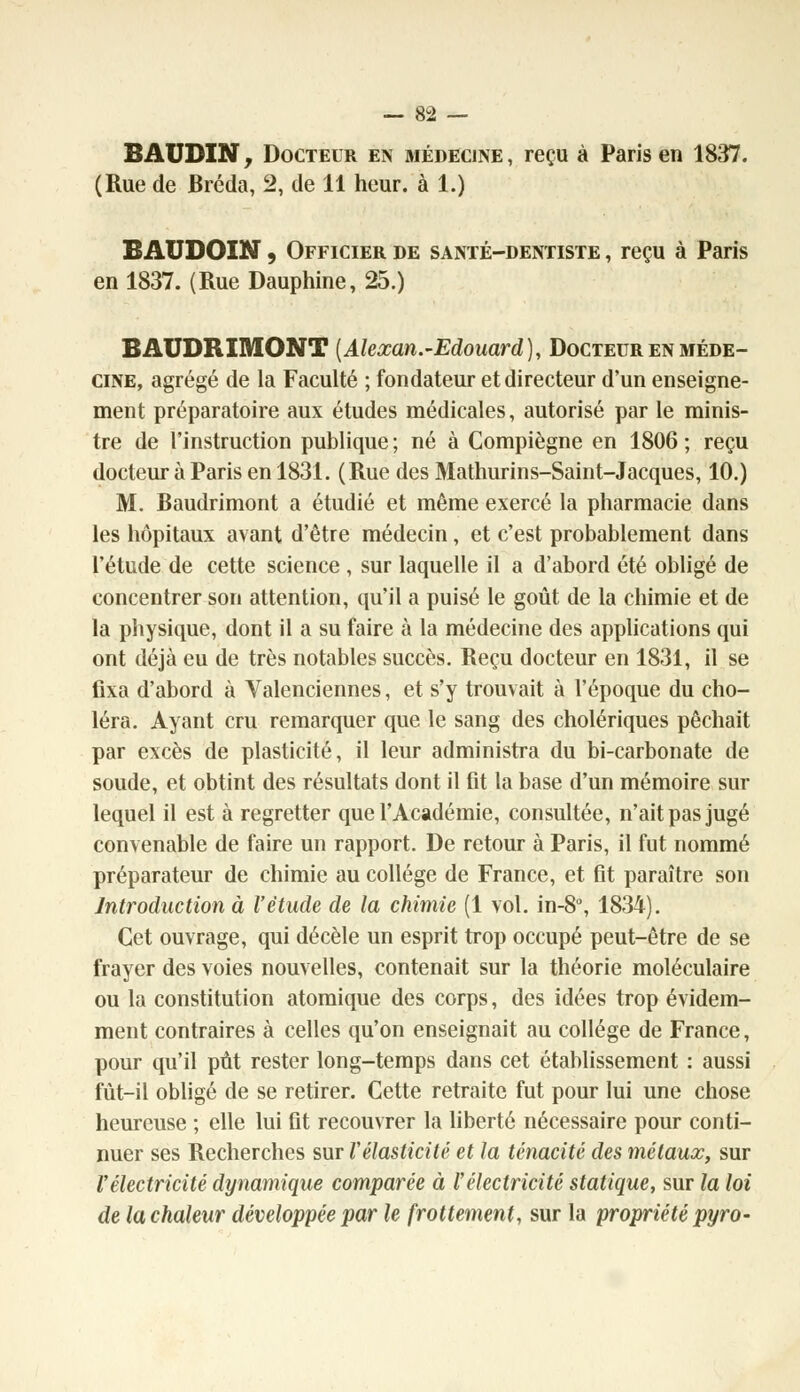 BAUDIN, Docteur en médecine, reçu à Paris en 1837. (Rue de Bréda, 2, de 11 heur, à 1.) BAUDOIN, Officier de santé-dentiste , reçu à Paris en 1837. (Rue Dauphine, 25.) BAUDRIMONT (Alexan.-Edouard), Docteur en méde- cine, agrégé de la Faculté ; fondateur et directeur d'un enseigne- ment préparatoire aux études médicales, autorisé par le minis- tre de l'instruction publique ; né à Compiègne en 1806 ; reçu docteur à Paris en 1831. (Rue des Mathurins-Saint-Jacques, 10.) M. Baudrimont a étudié et même exercé la pharmacie dans les hôpitaux avant d'être médecin, et c'est probablement dans l'étude de cette science , sur laquelle il a d'abord été obligé de concentrer son attention, qu'il a puisé le goût de la chimie et de la physique, dont il a su faire à la médecine des applications qui ont déjà eu de très notables succès. Reçu docteur en 1831, il se fixa d'abord à Valenciennes, et s'y trouvait à l'époque du cho- léra. Ayant cru remarquer que le sang des cholériques péchait par excès de plasticité, il leur administra du bi-carbonate de soude, et obtint des résultats dont il fit la base d'un mémoire sur lequel il est à regretter que l'Académie, consultée, n'ait pas jugé convenable de faire un rapport. De retour à Paris, il fut nommé préparateur de chimie au collège de France, et fit paraître son Introduction à l'étude de la chimie (1 vol. in-8°, 1834). Cet ouvrage, qui décèle un esprit trop occupé peut-être de se frayer des voies nouvelles, contenait sur la théorie moléculaire ou la constitution atomique des corps, des idées trop évidem- ment contraires à celles qu'on enseignait au collège de France, pour qu'il pût rester long-temps dans cet établissement : aussi fût-il obligé de se retirer. Cette retraite fut pour lui une chose heureuse ; elle lui fit recouvrer la liberté nécessaire pour conti- nuer ses Recherches sur Vélasticité et la ténacité des métaux, sur l'électricité dynamique comparée à l'électricité statique, sur la loi de la chaleur développée par le frottement, sur la propriété pyro-