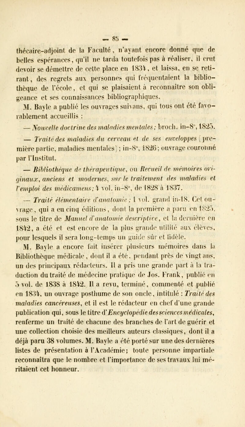 thôcaire-adjoint de la Faculté, n'ayant encore donné que de belles espérances, qu'il ne tarda toutefois pas à réaliser, il crut devoir se démettre de cette place en 1831k, et laissa, en se reti- rant, des regrets aux personnes qui fréquentaient la biblio- thèque de l'école, et qui se plaisaient à reconnaître son obli- geance et ses connaissances bibliographiques. M. Bayle a publié les ouvrages suivans, qui tous ont été favo- rablement accueillis : — Nouvelle doctrine des maladies mentales; broch. in-8°, 1825. — Traité des maladies du cerveau et de ses enveloppes ( pre- mière partie, maladies mentales) ; in-8\ 1826; ouvrage couronné par l'Institut. — Bibliothèque de thérapeutique, ou Recueil de mémoires ori- ginaux., anciens et modernes., sur le traitement des maladies et l'emploi des médicamens; b vol. in-8°, de 1828 à 1837. — Traité élémentaire d'anatomie; 1 vol. grand in-18. Cet ou- vrage, qui a eu cinq éditions, dont la première a paru en 1825, sous le titre de Manuel d'anatomie descriptive, et la dernière en 1842, a été et est encore de la plus grande utilité aux élèves, pour lesquels il sera long-temps un guide sûr et fidèle. M. Bayle a encore fait insérer plusieurs mémoires dans lu Bibliothèque médicale, dont il a été, pendant près de vingt ans. un des principaux rédacteurs. Il a pris une grande part à la tra- duction du traité de médecine pratique de Jos. Frank, publié en 5 vol. de 1838 à 1842. Il a revu, terminé, commenté et publié en 1834, un ouvrage posthume de son oncle, intitulé : Traité des maladies cancéreuses, et il est le rédacteur en chef dune grande publication qui, sous le titre d'Encyclopédie des sciences médicales, renferme un traité de chacune des branches de l'art de guérir et une collection choisie des meilleurs auteurs classiques, dont il a déjà paru 38 volumes. M. Bayle a été porté sur une des dernières listes de présentation à l'Académie; toute personne impartiale reconnaîtra que le nombre et l'importance de ses travaux lui mé- ritaient cet honneur.