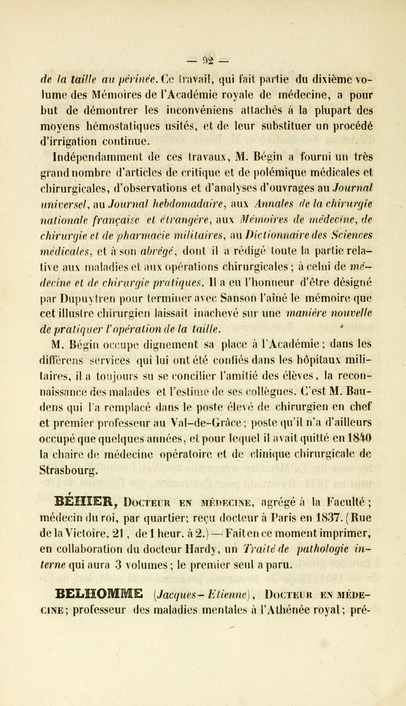 de la taille au périnée. Ce travail, qui t'ait partie du dixième vo- lume des Mémoires de l'Académie royale de médecine, a pour but de démontrer les inconvéniens attachés à la plupart des moyens hémostatiques usités, et de leur substituer un procédé d'irrigation continue. Indépendamment de ces travaux, M. Bégin a fourni un très grand nombre d'articles de critique et de polémique médicales et chirurgicales, d'observations et d'analyses d'ouvrages «ajournait universel, au Journal hebdomadaire, aux Annales de la chirurgie nationale française et étrangère, aux Mémoires de médecine, de chirurgie et de pharmacie militaires, m Dictionnaire des Sciences médicales, et à son abrégé, dont il a rédigé toute la partie rela- tive aux maladies et aux opérations chirurgicales ; à celui de mé- decine et de chirurgie pratiques. Il a eu l'honneur d'être désigné par Diipuytren pour terminer avec Sanson l'aîné le mémoire que cet illustre chirurgien laissait inachevé sur une manière nouvelle de pratiquer Vopération de la taille. M. Bégin occupe dignement sa place à l'Académie ; dans les différons services qui lui ont été confiés dans les hôpitaux mili- taires, il a toujours su se concilier l'amitié des élèves, la recon- naissance des malades et l'estime de ses collègues. C'est M. Bau- dens qui l'a remplacé dans le poste élevé de chirurgien en chef et premier professeur au Val-de-Gràee; poste qu'il n'a d'ailleurs occupé que quelques années, et pour lequel il avait quitté en 1840 la chaire de médecine opératoire et de clinique chirurgicale de Strasbourg. BEHIER, Docteur en médecine, agrégé à la Faculté ; médecin du roi, par quartier; reçu docteur à Paris en 1837. (Rue de la Victoire, 21, de 1 heur, à 2.) — Fait en ce moment imprimer, en collaboration du docteur Hardy, un Traité de pathologie in- terne qui aura 3 volumes ; le premier seul a paru. BELHOMME (Jacques-Etienne), Docteur en méde- cine; professeur des maladies mentales à l'Athénée royal; pré-