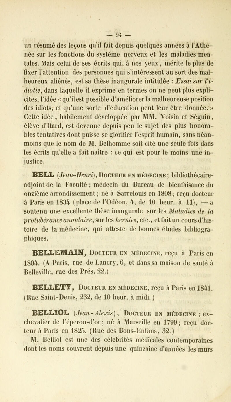 un résumé des leçons qu'il fait depuis quelques années à l'Athé- née sur les fonctions du système nerveux et les maladies men- tales. Mais celui de ses écrits qui, à nos yeux, mérite le plus de fixer l'attention des personnes qui s'intéressent au sort des mal- heureux aliénés, est sa thèse inaugurale intitulée : Essai sur l'i- diotie, dans laquelle il exprime en termes on ne peut plus expli- cites, l'idée «qu'il est possible d'améliorer la malheureuse position des idiots, et qu'une sorte d'éducation peut leur être donnée. » Cette idée, habilement développée par MM. Voisin et Séguin, élève d'Itard, est devenue depuis peu le sujet des plus honora- bles tentatives dont puisse se glorifier l'esprit humain, sans néan- moins que le nom de M. Belhomme soit cité une seule fois dans les écrits qu'elle a fait naître : ce qui est pour le moins une in- justice. BELL (Jean-Henri), Docteur en médecine; bibliothécaire- adjoint de la Faculté ; médecin du Bureau de bienfaisance du onzième arrondissement; né à Sarrelouis en 1808; reçu docteur à Paris en 1834 (place de l'Odéon, 4, de 10 heur, à 11), —a soutenu une excellente thèse inaugurale sur les Maladies de la protubérance annulaire, sur les hernies, etc., et fait un cours d'his- toire de la médecine, qui atteste de bonnes études bibliogra- phiques. BELLE M AIN, Docteur en médecine, reçu à Paris en 1804. (A Paris, rue de Lancry, 6, et dans sa maison de santé à Belleville, rue des Prés, 22.) BELLETY, Docteur en médecine, reçu à Paris en 1841. (Rue Saint-Denis, 232, de 10 heur, à midi. ) BELLIOL (Jean-Alexis), Docteur en médecine ; ex- chevalier de l'éperon-d'or ; né à Marseille en 1799 ; reçu doc- teur à Paris en 1825. (Rue des Bons-Enfans, 32.) M. Belliol est une des célébrités médicales contemporaines dont les noms couvrent depuis une quinzaine d'années les murs