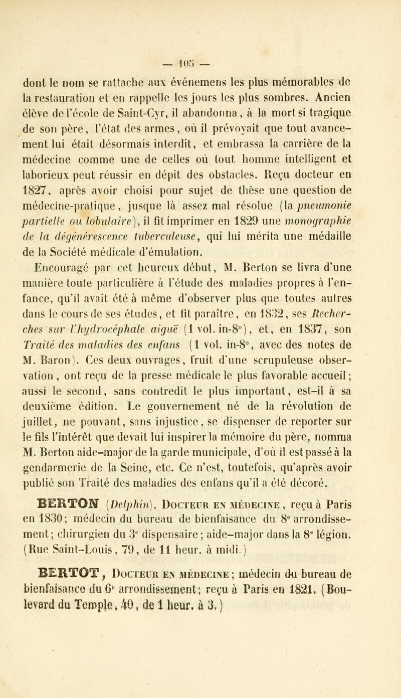 dont le nom se rattache aux événemens les plus mémorables de la restauration et en rappelle les jours les plus sombres. Ancien élève de l'école de Saint-Cyr, il abandonna, à la mort si tragique de son père, l'état des armes, où il prévoyait que tout avance- ment lui était désormais interdit, et embrassa la carrière de la médecine comme une de celles où tout homme intelligent et laborieux peut réussir en dépit des obstacles. Reçu docteur en 1827, après avoir choisi pour sujet de thèse une question de médecine-pratique, jusque là assez mal résolue (la pneumonie partielle ou lobulaire), il fit imprimer en 1829 une monographie de la dégénérescence tuberculeuse, qui lui mérita une médaille de la Société médicale d'émulation. Encouragé par cet heureux début, M. Berton se livra d'une manière toute particulière à l'étude des maladies propres à l'en- fance, qu'il avait été à même d'observer plus que toutes autres dans le cours de ses études, et fit paraître, en 1832, ses Recher- ches sur lJhydrocéphale aiguë (1 vol. in-8°), et, en 1837, son Traité des maladies des enfans (1 vol. in-8°, avec des notes de M. Baron). Ces deux ouvrages, fruit d'une scrupuleuse obser- vation , ont reçu de la presse médicale le plus favorable accueil; aussi le second, sans contredit le plus important, est-il à sa deuxième édition. Le gouvernement né de la révolution de juillet, ne pouvant, sans injustice, se dispenser de reporter sur le fils l'intérêt que devait lui inspirer la mémoire du père, nomma M. Berton aide-major de la garde municipale, d'où il est passé à la gendarmerie de la Seine, etc. Ce n'est, toutefois, qu'après avoir publié son Traité des maladies des enfans qu'il a été décoré. BERTON [Delphin), Docteur en médecine , reçu à Paris en 1830; médecin du bureau de bienfaisance du 8e arrondisse- ment; chirurgien du 3e dispensaire ; aide-major dans la 8e légion. (Rue Saint-Louis, 79, de 11 heur, à midi.) , Docteur en médecine ; médecin cki bureau de bienfaisance du 6* arrondissement; reçu à Paris en 1821. (Bou-