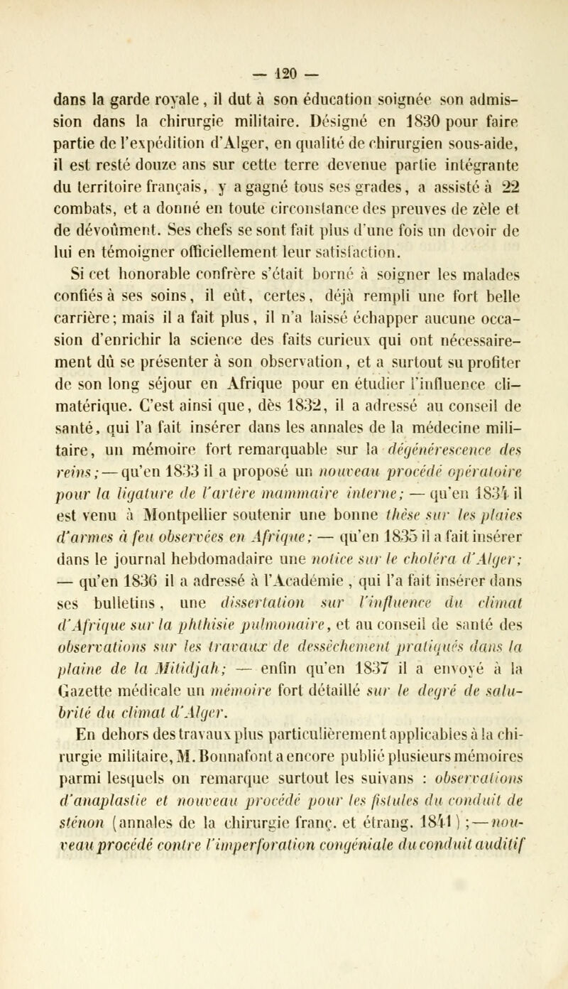 dans la garde royale, il dut à son éducation soignée son admis- sion dans la chirurgie militaire. Désigné en 1830 pour faire partie de l'expédition d'Alger, en qualité de chirurgien sous-aide, il est resté douze ans sur cette terre devenue partie intégrante du territoire français, y a gagné tous ses grades, a assisté à 22 combats, et a donné en toute circonstance des preuves de zèle et de dévoùment. Ses chefs se sont fait plus d'une fois un devoir de lui en témoigner officiellement leur satisfaction! Si cet honorable confrère s'était borné à soigner les malades confiés à ses soins, il eût, certes, déjà rempli une fort belle carrière ; mais il a fait plus, il n'a laissé échapper aucune occa- sion d'enrichir la science des faits curieux qui ont nécessaire- ment dû se présenter à son observation, et a surtout su profiter de son long séjour en Afrique pour en étudier l'influence cli- matérique. C'est ainsi que, dès 1832, il a adressé au conseil de santé, qui l'a fait insérer dans les annales de la médecine mili- taire, un mémoire fort remarquable sur la dégénérescence des, reins; — qu'en 1833 il a proposé un nouveau procédé opératoire pour la ligature de Yarlére mammaire interne; — qu'en 1831 il est venu à Montpellier soutenir une bonne thèse sur les jd'iies d'armes à feu observées en Afrique; — qu'en 1835 il a fait insérer dans le journal hebdomadaire une notice sur le choléra d'Alger; — qu'en 1836 il a adressé à l'Académie , qui l'a fait insérer dans ses bulletins, une dissertation sur l'influence du climat d'Afrique sur la phlhisie pulmonaire, et au conseil de santé des observations sur les travaux de dessèchement pratiqués dans la plaine de la Mitidjah; — enfin qu'en 1837 il a envoyé à la Gazette médicale un mémoire fort détaillé sur le degré de salu- brité du climat d'Alger. En dehors des travaux plus particulièrement applicables à la chi- rurgie militaire, M. Bonnafont a encore publié plusieurs mémoires parmi lesquels on remarque surtout les suivans : observations d'anaplastie et nouveau procédé pour les fistules du conduit de sténon (annales de la chirurgie franc, et étrang. ISil ) ; — nou- reau procédé contre l'imperforation congéniale du conduit auditif