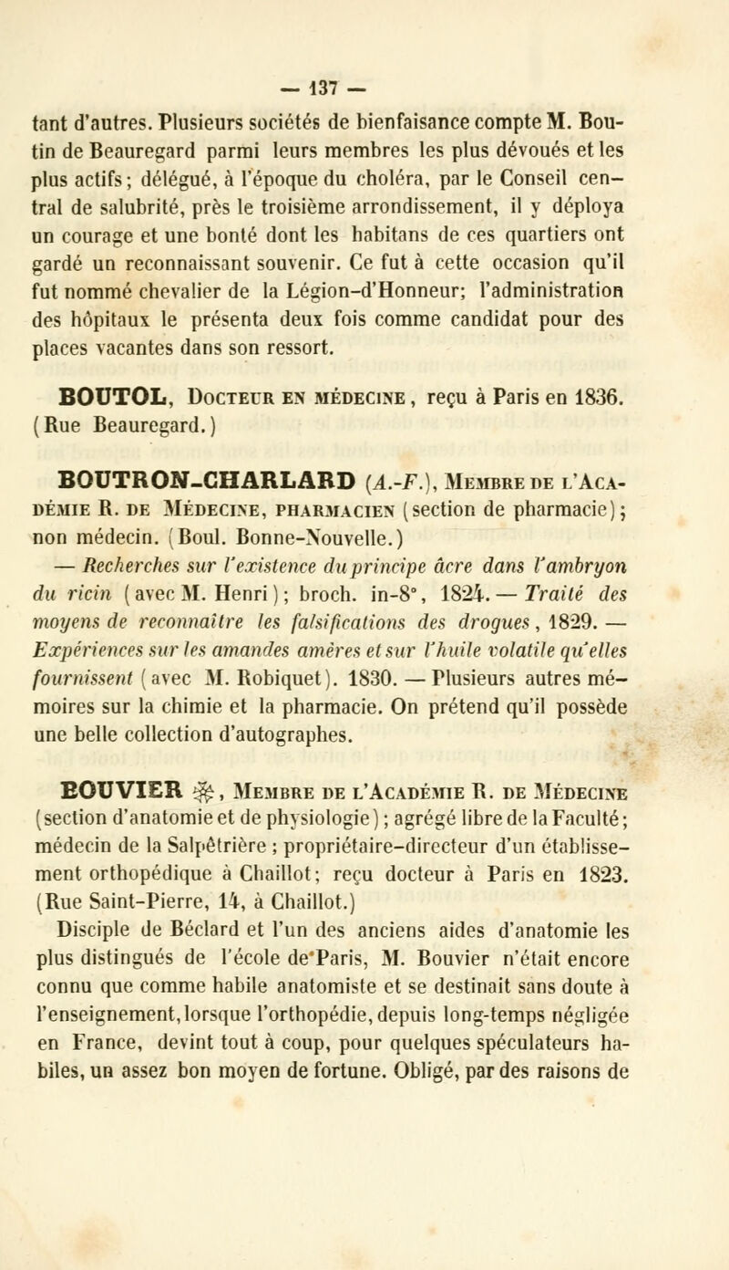 tant d'autres. Plusieurs sociétés de bienfaisance compte M. Bou- tin de Beauregard parmi leurs membres les plus dévoués et les plus actifs; délégué, à l'époque du choléra, par le Conseil cen- tral de salubrité, près le troisième arrondissement, il y déploya un courage et une bonté dont les habitans de ces quartiers ont gardé un reconnaissant souvenir. Ce fut à cette occasion qu'il fut nommé chevalier de la Légion-d'Honneur; l'administration des hôpitaux le présenta deux fois comme candidat pour des places vacantes dans son ressort. BOUTOL, Docteur en médecine , reçu à Paris en 1836. (Rue Beauregard.) BOUTRON-CHARLARD (4.-F.), Membre de l'Aca- démie R. de Médecine, phar.macien (section de pharmacie); non médecin. (Boul. Bonne-Nouvelle.) — Recherches sur l'existence du principe acre dans l'ambryon du ricin ( avec M. Henri ) ; broch. in-8°, 1824. — Traité des moyens de reconnaître les falsifications des drogues, 1829. — Expériences sur les amandes amères et sur Yhuile volatile qu'elles fournissent (avec M. Robiquet). 1830. — Plusieurs autres mé- moires sur la chimie et la pharmacie. On prétend qu'il possède une belle collection d'autographes. BOUVIER ^, Membre de l'Académie R. de Médecine (section d'anatomie et de physiologie ) ; agrégé libre de la Faculté ; médecin de la Salpêtrière ; propriétaire-directeur d'un établisse- ment orthopédique à Chaillot; reçu docteur à Paris en 1823. (Rue Saint-Pierre, 14, à Chaillot.) Disciple de Béclard et l'un des anciens aides d'anatomie les plus distingués de l'école de'Paris, M. Bouvier n'était encore connu que comme habile anatomiste et se destinait sans doute à l'enseignement, lorsque l'orthopédie, depuis long-temps négligée en France, devint tout à coup, pour quelques spéculateurs ha- biles, un assez bon moyen de fortune. Obligé, par des raisons de