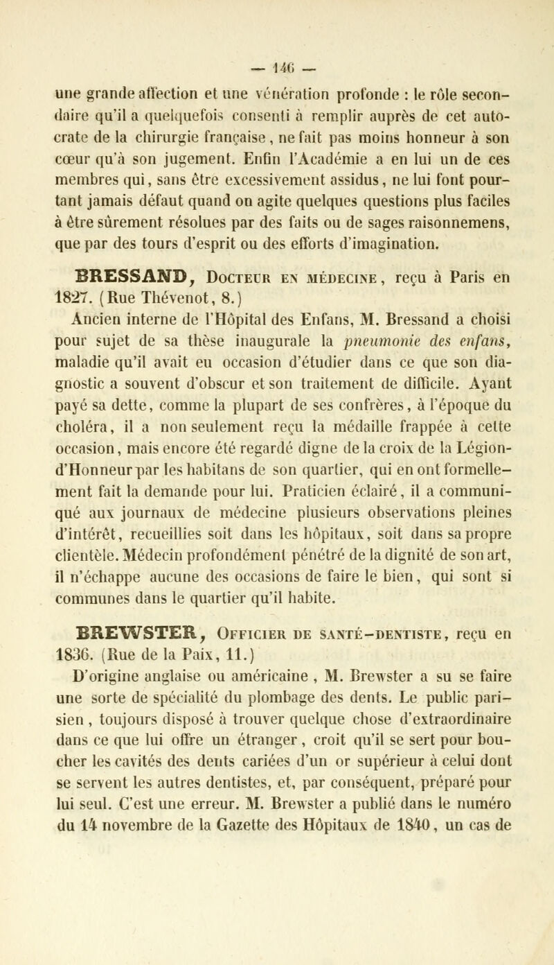 — 140 — une grande affection et une vénération profonde : le rôle secon- daire qu'il a quelquefois consenti à remplir auprès de cet auto- crate de la chirurgie française, ne fait pas moins honneur à son cœur qu'à son jugement. Enfin l'Académie a en lui un de ces membres qui, sans être excessivement assidus, ne lui font pour- tant jamais défaut quand on agite quelques questions plus faciles à être sûrement résolues par des faits ou de sages raisonnemens, que par des tours d'esprit ou des efforts d'imagination. BRESSAND, Doctecr en médecine, reçu à Paris en 1827. (RueThévenot, 8.) Ancien interne de l'Hôpital des Enfans, M. Bressand a choisi pour sujet de sa thèse inaugurale la pneumonie des enfans, maladie qu'il avait eu occasion d'étudier dans ce que son dia- gnostic a souvent d'obscur et son traitement de difficile. Ayant payé sa dette, comme la plupart de ses confrères, à l'époque du choléra, il a non seulement reçu la médaille frappée à celte occasion, mais encore été regardé digne de la croix de la Légion- d'Honneurpar leshabitans de son quartier, qui en ont formelle- ment fait la demande pour lui. Praticien éclairé, il a communi- qué aux journaux de médecine plusieurs observations pleines d'intérêt, recueillies soit dans les hôpitaux, soit dans sa propre clientèle. Médecin profondément pénétré de la dignité de son art, il n'échappe aucune des occasions de faire le bien, qui sont si communes dans le quartier qu'il habite. BREWSTER, Officier de santé-dentiste, reçu en 1836. (Rue de la Paix, 11.) D'origine anglaise ou américaine , M. Brewster a su se faire une sorte de spécialité du plombage des dents. Le public pari- sien , toujours disposé à trouver quelque chose d'extraordinaire dans ce que lui offre un étranger, croit qu'il se sert pour bou- cher les cavités des dents cariées d'un or supérieur à celui dont se servent les autres dentistes, et, par conséquent, préparé pour lui seul. C'est une erreur. M. Brewster a publié dans le numéro du 14 novembre de la Gazette des Hôpitaux de 1840, un cas de