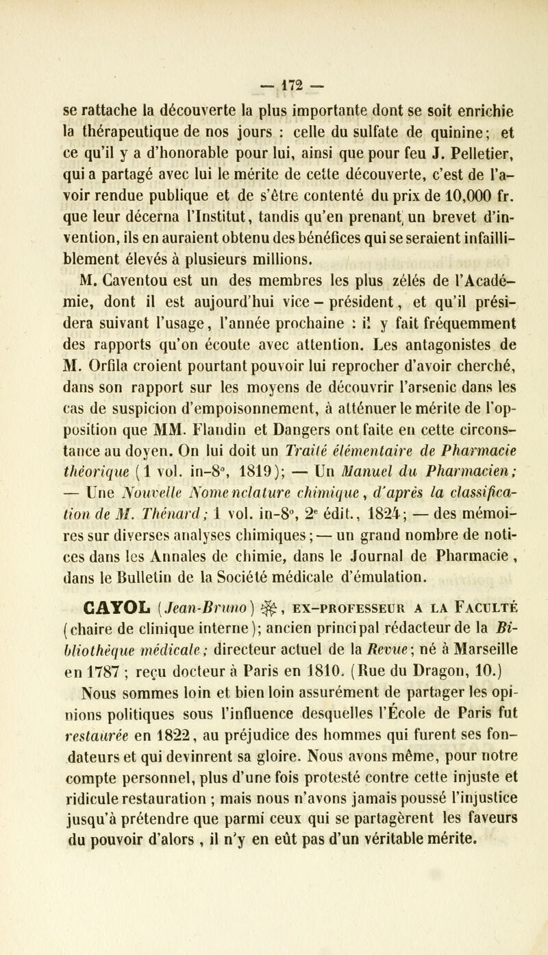 se rattache la découverte la plus importante dont se soit enrichie la thérapeutique de nos jours : celle du sulfate de quinine; et ce qu'il y a d'honorable pour lui, ainsi que pour feu J. Pelletier, qui a partagé avec lui le mérite de cette découverte, c'est de l'a- voir rendue publique et de s'être contenté du prix de 10,000 fr. que leur décerna l'Institut, tandis qu'en prenant, un brevet d'in- vention, ils en auraient obtenu des bénéfices qui se seraient infailli- blement élevés à plusieurs millions. M. Caventou est un des membres les plus zélés de l'Acadé- mie, dont il est aujourd'hui vice - président, et qu'il prési- dera suivant l'usage, l'année prochaine : il y fait fréquemment des rapports qu'on écoute avec attention. Les antagonistes de M. Orfila croient pourtant pouvoir lui reprocher d'avoir cherché, dans son rapport sur les moyens de découvrir l'arsenic dans les cas de suspicion d'empoisonnement, à atténuer le mérite de l'op- position que MM. Flandin et Dangers ont faite en cette circons- tance au doyen. On lui doit un Traité élémentaire de Pharmacie théorique (1 vol. in-8°, 1819); — Un Manuel du Pharmacien; — Une Nouvelle Nome nclature chimique, d'après la classifica- tion de M. Thénard; 1 vol. in-S, 2e édit., 1824; — des mémoi- res sur diverses analyses chimiques ; — un grand nombre de noti- ces dans les Annales de chimie, dans le Journal de Pharmacie , dans le Bulletin de la Société médicale d'émulation. GAYOL {Jean-Bruno) ^, ex-professeur a la Faculté (chaire de clinique interne); ancien principal rédacteur de la Bi- bliothèque médicale; directeur actuel de la Revue; né à Marseille en 1787 ; reçu docteur à Paris en 1810. (Rue du Dragon, 10.) Nous sommes loin et bien loin assurément de partager les opi- nions politiques sous l'influence desquelles l'École de Paris fut restaurée en 1822, au préjudice des hommes qui furent ses fon- dateurs et qui devinrent sa gloire. Nous avons même, pour notre compte personnel, plus d'une fois protesté contre cette injuste et ridicule restauration ; mais nous n'avons jamais poussé l'injustice jusqu'à prétendre que parmi ceux qui se partagèrent les faveurs du pouvoir d'alors , il n'y en eût pas d'un véritable mérite.