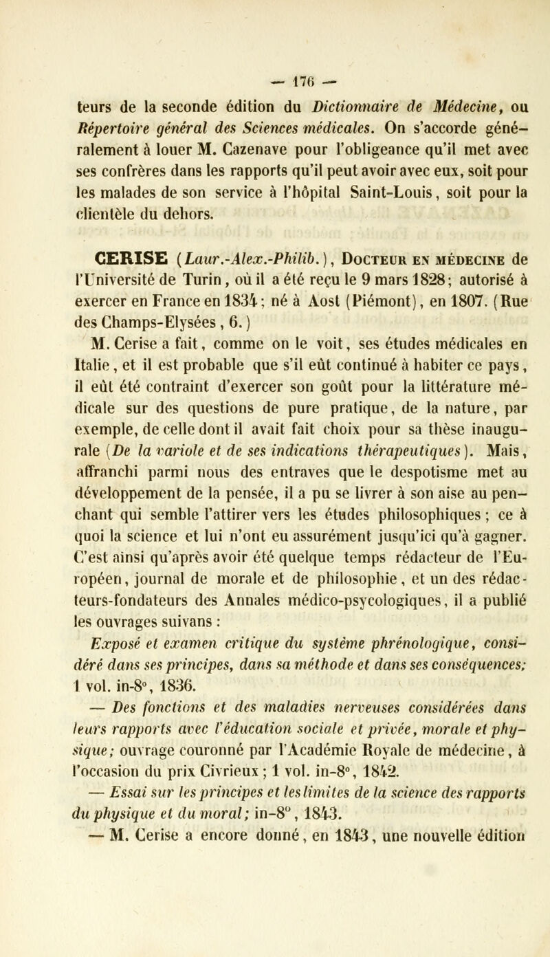 teurs de la seconde édition du Dictionnaire de Médecine, ou Répertoire général des Sciences médicales. On s'accorde géné- ralement à louer M. Cazenave pour l'obligeance qu'il met avec ses confrères dans les rapports qu'il peut avoir avec eux, soit pour les malades de son service à l'hôpital Saint-Louis, soit pour la clientèle du dehors. CERISE (Laur.-Alex.-Philib.), Docteur en médecine de l'Université de Turin, où il a été reçu le 9 mars 1828; autorisé à exercer en France en 1834 ; né à Aost (Piémont), en 1807. (Rue des Champs-Elysées, 6. ) M. Cerise a fait, comme on le voit, ses études médicales en Italie, et il est probable que s'il eût continué à habiter ce pays, il eût été contraint d'exercer son goût pour la littérature mé- dicale sur des questions de pure pratique, de la nature, par exemple, de celle dont il avait fait choix pour sa thèse inaugu- rale (De la variole et de ses indications thérapeutiques). Mais, affranchi parmi nous des entraves que le despotisme met au développement de la pensée, il a pu se livrer à son aise au pen- chant qui semble l'attirer vers les études philosophiques ; ce à quoi la science et lui n'ont eu assurément jusqu'ici qu'à gagner. C'est ainsi qu'après avoir été quelque temps rédacteur de l'Eu- ropéen, journal de morale et de philosophie, et un des rédac- teurs-fondateurs des Annales médico-psycologiques, il a publié les ouvrages suivans : Exposé et examen critique du système phrénologique, consi- déré dans ses principes, dans sa méthode et dans ses conséquences; I vol. in-8°, 1836. — Des fonctions et des maladies nerveuses considérées dans leurs rapports avec Véducation sociale et privée, morale et phy- sique; ouvrage couronné par l'Académie Royale de médecine, à l'occasion du prix Civrieux ; 1 vol. in-8°, 1842. — Essai sur les principes et les limites de la science des rapports du physique et du moral; in-8°, 1843. — M. Cerise a encore donné, en 1843, une nouvelle édition