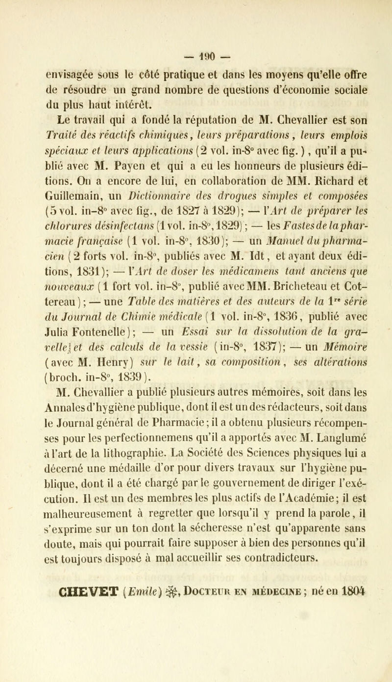 envisagée sous le côté pratique et dans les moyens qu'elle offre de résoudre un grand nombre de questions d'économie sociale du plus haut intérêt. Le travail qui a fondé la réputation de M. Chevallier est son Traité des réactifs chimiques, leurs préparations , leurs emplois spéciaux et leurs applications (2 vol. in-8° avec fig. ), qu'il a pu- blié avec M. Payen et qui a eu les honneurs de plusieurs édi- tions. On a encore de lui, en collaboration de MM. Richard et Guillemain, un Dictionnaire des drogues simples et composées (5 vol. in-8° avec fig., de. 1827 à 1829); — Y AH de préparer les chlorures désinfectans (1vol. in-8°,1829) ; — les Fastes de la phar- macie française (1 vol. in-8°. 1830); — un Manuel du pharma- cien ( 2 forts vol. in-8°, publiés avec M. Idt, et ayant deux édi- tions, 1831); — Y Art de doser les médicamens tant anciens que nouveaux (1 fort vol. in-8°, publié avecMM.Bricheteau et Cot- tereau ) ; — une Table des matières et des auteurs de la 1 série du Journal de Chimie médicale (1 vol. in-8°, 1836, publié avec Julia Fontenelle ) ; — un Essai sur la dissolution de la gra- vclli'let des calculs de la vessie (in-8°, 1837); — un Mémoire (avec M. Henry) sur le lait, sa composition, ses altérations (broch. in-8°, 1839). M. Chevallier a publié plusieurs autres mémoires, soit dans les Annales d'hygiène publique, dont il est un des rédacteurs, soit dans le Journal général de Pharmacie ; il a obtenu plusieurs récompen- ses pour les perfectionnemens qu'il a apportés avec M. Langlumé à l'art de la lithographie. La Société des Sciences physiques lui a décerné une médaille d'or pour divers travaux sur l'hygiène pu- blique, dont il a été chargé parle gouvernement de diriger l'exé- cution. Il est un des membres les plus actifs de l'Académie; il est malheureusement à regretter que lorsqu'il y prend la parole, il s'exprime sur un ton dont la sécheresse n'est qu'apparente sans doute, mais qui pourrait faire supposer à bien des personnes qu'il est toujours disposé à mal accueillir ses contradicteurs. CHEVET {Emile) ^, Docteur en médecine; né en 1804