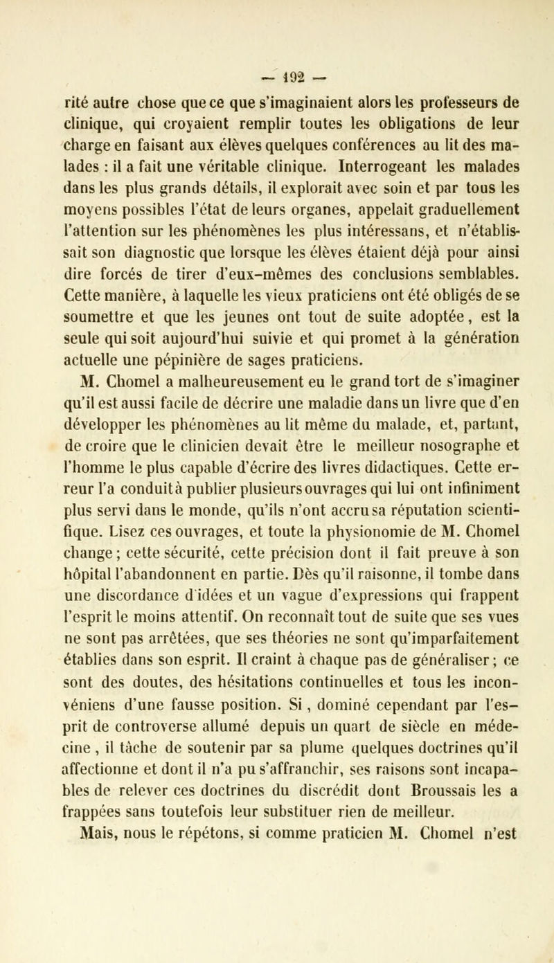 rite autre chose que ce que s'imaginaient alors les professeurs de clinique, qui croyaient remplir toutes les obligations de leur charge en faisant aux élèves quelques conférences au lit des ma- lades : il a fait une véritable clinique. Interrogeant les malades dans les plus grands détails, il explorait avec soin et par tous les moyens possibles l'état de leurs organes, appelait graduellement l'attention sur les phénomènes les plus intéressans, et n'établis- sait son diagnostic que lorsque les élèves étaient déjà pour ainsi dire forcés de tirer d'eux-mêmes des conclusions semblables. Cette manière, à laquelle les vieux praticiens ont été obligés de se soumettre et que les jeunes ont tout de suite adoptée, est la seule qui soit aujourd'hui suivie et qui promet à la génération actuelle une pépinière de sages praticiens. M. Chomel a malheureusement eu le grand tort de s'imaginer qu'il est aussi facile de décrire une maladie dans un livre que d'en développer les phénomènes au lit même du malade, et, partant, de croire que le clinicien devait être le meilleur nosographe et l'homme le plus capable d'écrire des livres didactiques. Cette er- reur l'a conduit à publier plusieurs ouvrages qui lui ont infiniment plus servi dans le monde, qu'ils n'ont accru sa réputation scienti- fique. Lisez ces ouvrages, et toute la physionomie de M. Chomel change ; cette sécurité, cette précision dont il fait preuve à son hôpital l'abandonnent en partie. Dès qu'il raisonne, il tombe dans une discordance d idées et un vague d'expressions qui frappent l'esprit le moins attentif. On reconnaît tout de suite que ses vues ne sont pas arrêtées, que ses théories ne sont qu'imparfaitement établies dans son esprit. Il craint à chaque pas de généraliser; ce sont des doutes, des hésitations continuelles et tous les incon- véniens d'une fausse position. Si, dominé cependant par l'es- prit de controverse allumé depuis un quart de siècle en méde- cine , il tache de soutenir par sa plume quelques doctrines qu'il affectionne et dont il n'a pu s'affranchir, ses raisons sont incapa- bles de relever ces doctrines du discrédit dont Broussais les a frappées sans toutefois leur substituer rien de meilleur. Mais, nous le répétons, si comme praticien M. Chomel n'est