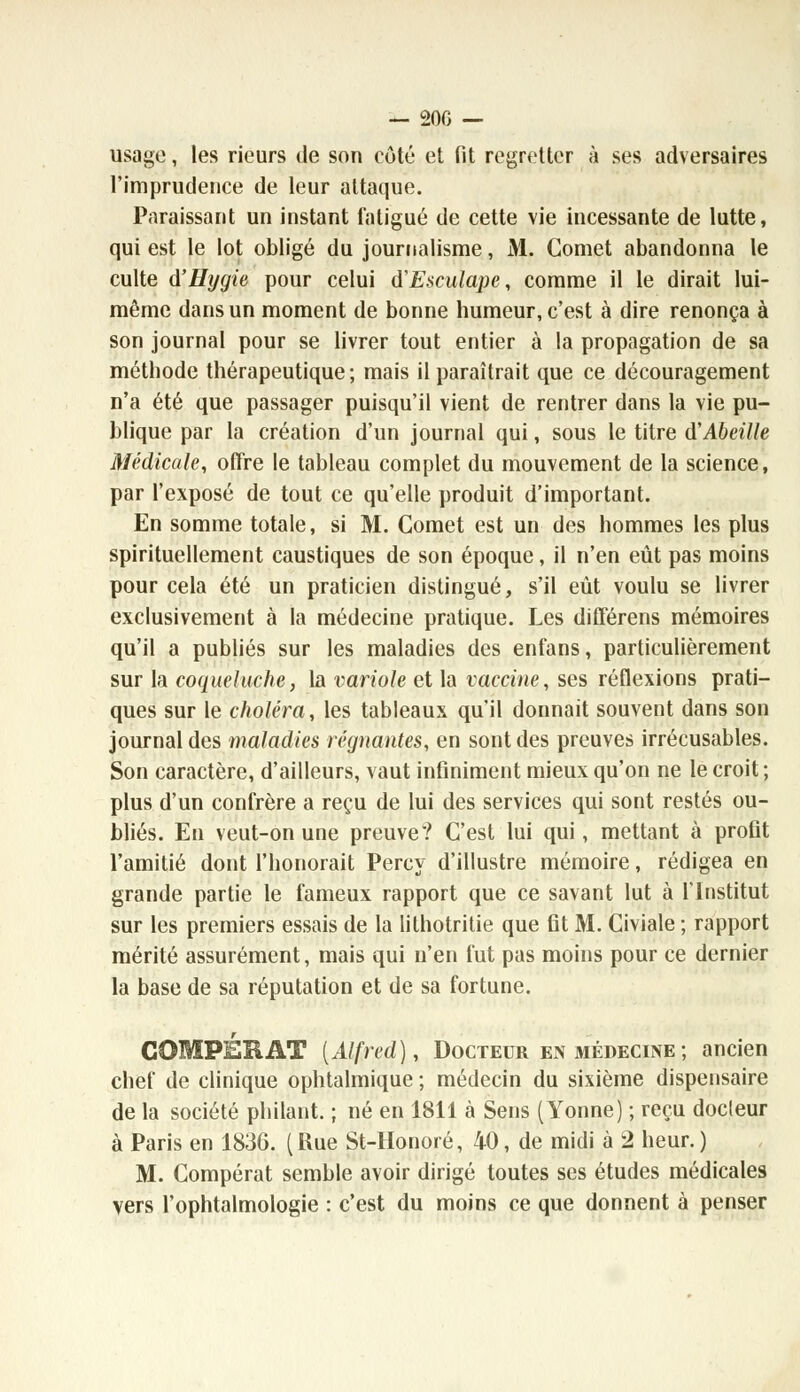 usage, les rieurs de son côté et fit regretter à ses adversaires l'imprudence de leur attaque. Paraissant un instant fatigué de cette vie incessante de lutte, qui est le lot obligé du journalisme, M. Cornet abandonna le culte d'Hygie pour celui d'Esculape, comme il le dirait lui- même dans un moment de bonne humeur, c'est à dire renonça à son journal pour se livrer tout entier à la propagation de sa méthode thérapeutique; mais il paraîtrait que ce découragement n'a été que passager puisqu'il vient de rentrer dans la vie pu- blique par la création d'un journal qui, sous le titre d'Abeille Médicale, offre le tableau complet du mouvement de la science, par l'exposé de tout ce qu'elle produit d'important. En somme totale, si M. Cornet est un des hommes les plus spirituellement caustiques de son époque, il n'en eût pas moins pour cela été un praticien distingué, s'il eût voulu se livrer exclusivement à la médecine pratique. Les différens mémoires qu'il a publiés sur les maladies des enfans, particulièrement sur la coqueluche, la variole et la vaccine, ses réflexions prati- ques sur le choléra, les tableaux qu'il donnait souvent dans son journal des maladies régnantes, en sont des preuves irrécusables. Son caractère, d'ailleurs, vaut infiniment mieux qu'on ne le croit ; plus d'un confrère a reçu de lui des services qui sont restés ou- bliés. En veut-on une preuve? C'est lui qui, mettant à profit l'amitié dont l'honorait Percy d'illustre mémoire, rédigea en grande partie le fameux rapport que ce savant lut à l'Institut sur les premiers essais de la lithotritie que fit M. Civiale ; rapport mérité assurément, mais qui n'en fut pas moins pour ce dernier la base de sa réputation et de sa fortune. COUPER AT [Alfred), Docteur en médecine ; ancien chef de clinique ophtalmique ; médecin du sixième dispensaire de la société philant. ; né en 1811 à Sens (Yonne) ; reçu docleur à Paris en 1836. ( Rue St-Honoré, 40, de midi à 2 heur. ) M. Compérat semble avoir dirigé toutes ses études médicales vers l'ophtalmologie : c'est du moins ce que donnent à penser