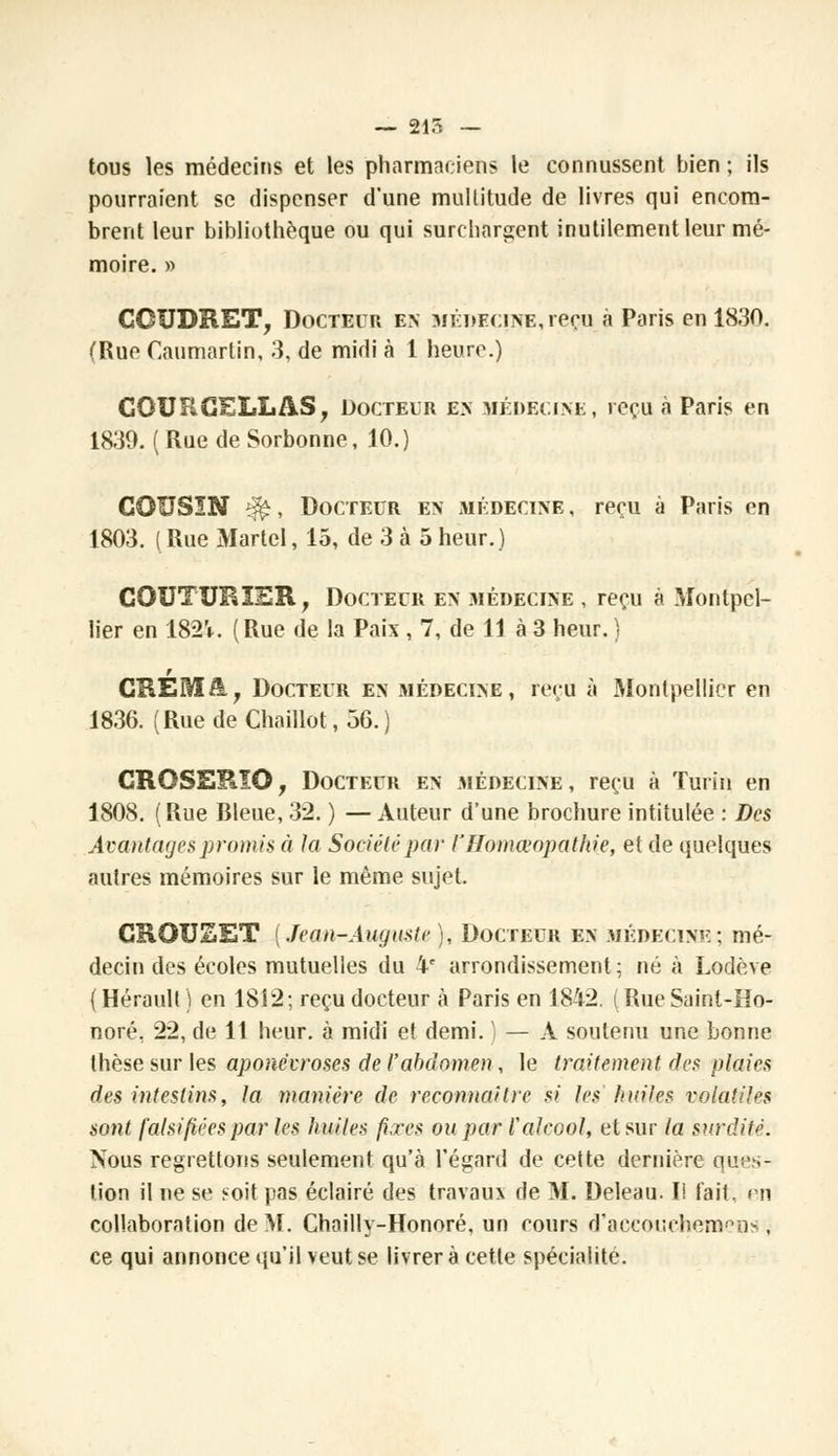 — 215 — tous les médecins et les pharmaciens le connussent bien ; ils pourraient se dispenser d'une multitude de livres qui encom- brent leur bibliothèque ou qui surchargent inutilement leur mé- moire. » GGUDRET, Docteur en médecine, reçu à Paris en 1830. (Rue Caumartin, 3, de midi à 1 heure.) CQURGELLA.S, Docteur en médecine, reçu à Paris en 1830. ( Rue de Sorbonne, 10.) COUSIN i#, Docteur en médecine , reçu à Paris en 1803. ( Rue Martel, 15, de 3 à 5 heur.) COUTURIER, Docteur en médecine , reçu à Montpel- lier en 182V. (Rue de la Paix , 7, de 11 à 3 heur. ) r CHERI/!., Docteur en médecine, reçu à Montpellier en 1836. (RuedeChaillot,36.) CROSERïO, Docteur en médecine, reçu à Turin en 1808. (Rue Bleue, 32. ) — Auteur d'une brochure intitulée : Des Avantages promis à la Société par i'Homœopathie, et de quelques autres mémoires sur le même sujet. GROUSET (Jean-Auguste ), Docteur en médecine; mé- decin des écoles mutuelles du 4e arrondissement; né à Lodève (Hérault) en 1812; reçu docteur à Paris en 1842. (RueSaint-Ho- noré. 22, de 11 heur, à midi et demi. ) — A soutenu une bonne thèse sur les aponévroses de l'abdomen, le traitement, des plaies des intestins, la manière de reconnaître si les' huiles volatiles sont falsifiées par les huiles fixes ou par l'alcool, et sur la surdité. Nous regrettons seulement qu'à l'égard de cette dernière ques- tion il ne se soit pas éclairé des travaux de M. Deleau. Ii fait, en collaboration de ML Chailly-Honoré, un cours d'accouehemens , ce qui annonce qu'il veut se livrera cette spécialité.