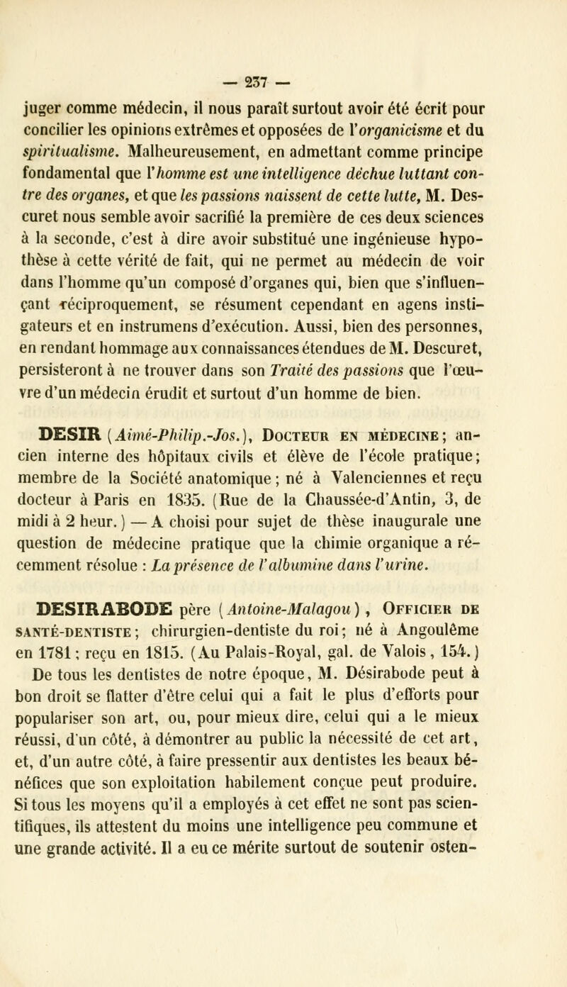 juger comme médecin, il nous paraît surtout avoir été écrit pour concilier les opinions extrêmes et opposées de Yorganicisme et du spiritualisme. Malheureusement, en admettant comme principe fondamental que Y homme est une intelligence déchue luttant con- tre des organes, et que les passions naissent de cette lutte, M. Des- curet nous semble avoir sacrifié la première de ces deux sciences à la seconde, c'est à dire avoir substitué une ingénieuse hypo- thèse à cette vérité de fait, qui ne permet au médecin de voir dans l'homme qu'un composé d'organes qui, bien que s'influen- çant -réciproquement, se résument cependant en agens insti- gateurs et en instrumens d'exécution. Aussi, bien des personnes, en rendant hommage aux connaissances étendues de M. Descuret, persisteront à ne trouver dans son Traité des passions que l'œu- vre d'un médecin érudit et surtout d'un homme de bien. DESIR {Aimé-Philip.-Jos.), Docteur en médecine; an- cien interne des hôpitaux civils et élève de l'école pratique; membre de la Société anatomique ; né à Valenciennes et reçu docteur à Paris en 1835. (Rue de la Chaussée-d'Antin, 3, de midi à 2 heur. ) — A choisi pour sujet de thèse inaugurale une question de médecine pratique que la chimie organique a ré- cemment résolue : La présence de l'albumine dans l'urine. DESIRABQDE père [Antoine-Malagou), Officier de santé-dentiste ; chirurgien-dentiste du roi ; né à Angoulôme en 1781 ; reçu en 1815. (Au Palais-Royal, gai. de Valois, 154.) De tous les dentistes de notre époque, M. Désirabode peut à bon droit se flatter d'être celui qui a fait le plus d'efforts pour populariser son art, ou, pour mieux dire, celui qui a le mieux réussi, d'un côté, à démontrer au public la nécessité de cet art, et, d'un autre côté, à faire pressentir aux dentistes les beaux bé- néfices que son exploitation habilement conçue peut produire. Si tous les moyens qu'il a employés à cet effet ne sont pas scien- tifiques, ils attestent du moins une intelligence peu commune et une grande activité. Il a eu ce mérite surtout de soutenir osten-