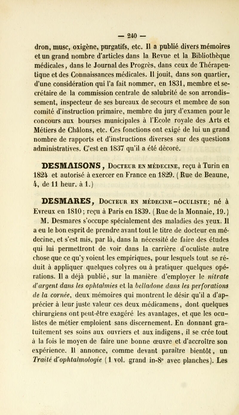 dron, musc, oxigène, purgatifs, etc. Il a publié divers mémoires et un grand nombre d'articles dans la Revue et la Bibliothèque médicales, dans le Journal des Progrès, dans ceux de Thérapeu- tique et des Connaissances médicales. Il jouit, dans son quartier, d'une considération qui l'a fait nommer, en 1831, membre et se- crétaire de la commission centrale de salubrité de son arrondis- sement, inspecteur de ses bureaux de secours et membre de son comité d'instruction primaire, membre du jury d'examen pour le concours aux bourses municipales à l'Ecole royale des Arts et Métiers de Châlons, etc. Ces fonctions ont exigé de lui un grand nombre de rapports et d'instructions diverses sur des questions administratives. C'est en 1837 qu'il a été décoré. DESMAISONS, Docteur en médecine, reçu à Turin en 1824 et autorisé à exercer en France en 1829. ( Rue de Beaune, 4, de 11 heur, àl.) DESMARES, Docteur en médecine-oculiste; né à Evreux en 1810 ; reçu à Paris en 1839. ( Rue de la Monnaie, 19. ) M. Desmares s'occupe spécialement des maladies des yeux. Il a eu le bon esprit de prendre avant tout le titre de docteur en mé- decine, et s'est mis, par là, dans la nécessité de faire des études qui lui permettront de voir dans la carrière d'oculiste autre chose que ce qu'y voient les empiriques, pour lesquels tout se ré- duit à appliquer quelques colyres ou à pratiquer quelques opé- rations. Il a déjà publié, sur la manière d'employer le nitrate d'argent dans les ophtalmies et la belladone dans les perforations de la cornée, deux mémoires qui montrent le désir qu'il a d'ap- précier à leur juste valeur ces deux médicamens, dont quelques chirurgiens ont peut-être exagéré les avantages, et que les ocu- listes de métier emploient sans discernement. En donnant gra- tuitement ses soins aux ouvriers et auxindigens, il se crée tout à la fois le moyen de faire une bonne œuvre et d'accroître son expérience. Il annonce, comme devant paraître bientôt, un Traité d'ophtalmologie (1 vol. grand in-8° avec planches). Les