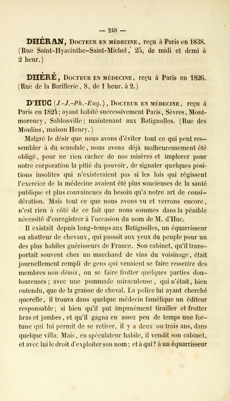 DHÉPi AN, Docteur en médecine , reçu à Paris en 1838. (Rue Saint-Hyacinthe-Saint-Michel,' 25, de midi et demi à 2 heur.) DUERE, Docteur en médecine , reçu à Paris en 1826. (Rue de la Barillerie, 8, de 1 heur, à 2.) D'HUG (J.-J-Ph.-Eug.), Docteur en médecine, reçu à Paris en 182ri ; ayant habite successivement Paris, Sèvres, Mont- morency, Sablonville; maintenant aux Batignolles. (Rue des Moulins, maison Henry. ) Malgré le désir que nous avons d'éviter tout ce qui peut res- sembler à du scandale, nous avons déjà malheureusement été obligé, pour ne rien cacher de nos misères et implorer pour notre corporation la pitié du pouvoir, de signaler quelques posi- tions insolites qui n'existeraient pas si les lois qui régissent l'exercice de la médecine avaient été plus soucieuses de la santé publique et plus convaincues du besoin qu'a notre art de consi- dération. Mais tout ce que nous avons vu et verrons encore, n'est rien à côté de ce fait que nous sommes dans la pénible nécessité d'enregistrer à l'occasion du nom de M. d'Huc. 11 existait depuis long-temps aux Batignolles, un équarrisseur ou abatteur de chevaux, qui passait aux yeux du peuple pour un des plus habiles guérisseurs de France. Son cabinet, qu'il trans- portait souvent chez un marchand de vins du voisinage, était journellement rempli de gens qui venaient se faire remettre des membres non demis, ou se faire frotter quelques parties dou- loureuses ; avec une pommade miraculeuse, qui n'était, bien entendu, que de la graisse de cheval. La police lui ayant cherché querelle, il trouva dans quelque médecin famélique un éditeur responsable ; si bien qu'il put impunément tirailler et frotter bras et jambes, et qu'il gagna en assez peu de temps une for- tune qui lui permit de se retirer, il y a deux ou trois ans, dans quelque villa. Mais, en spéculateur habile, il vendit son cabinet, et avec lui le droit d'exploiter son nom; et à qui? à un équarrisseur