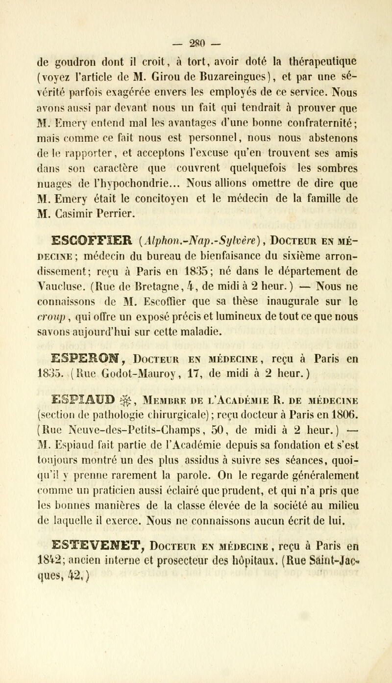 de goudron dont il croit, à tort, avoir doté la thérapeutique (voyez l'article de M. Girou de Buzareingues), et par une sé- vérité parfois exagérée envers les employés de ce service. Nous avons aussi par devant nous un fait qui tendrait à prouver que M. Emery entend mal les avantages d'une bonne confraternité ; mais comme ce fait nous est personnel, nous nous abstenons de le rapporter, et acceptons l'excuse qu'en trouvent ses amis dans son caractère que couvrent quelquefois les sombres nuages de l'hypochondrie... Nous allions omettre de dire que M. Emery était le concitoyen et le médecin de la famille de M. Casimir Perrier. ESCOFFïER {Alphon.-Nap.-Sylvère), Docteur en mé- decine ; médecin du bureau de bienfaisance du sixième arron- dissement; reçu à Paris en 1835; né dans le département de Yaucluse. (Rue de Bretagne, 4, de midi à 2 heur. ) — Nous ne connaissons de M. Escoffier que sa thèse inaugurale sur le croup, qui offre un exposé précis et lumineux de tout ce que nous savons aujourd'hui sur cette maladie. ESFERON, Docteur en médecine, reçu à Paris en 1833. (Rue Godot-Mauroy, 17, de midi à 2 heur.) ESFIAUD ^, Membre de l'Académie R. de .médecine (section de pathologie chirurgicale) ; reçu docteur à Paris en 1806. (Rue Neuve-des-Petits-Champs, 50, de midi à 2 heur.) — M. Espiaud fait partie de l'Académie depuis sa fondation et s'est toujours montré un des plus assidus à suivre ses séances, quoi- qu'il y prenne rarement la parole. On le regarde généralement comme un praticien aussi éclairé que prudent, et qui n'a pris que les bonnes manières de la classe élevée de la société au milieu de laquelle il exerce. Nous ne connaissons aucun écrit de lui. ESTEVENET, Docteur en médecine , reçu à Paris en 184-2; ancien interne et prosecteur des hôpitaux. (Rue Saint-Jac- ques, 42, )