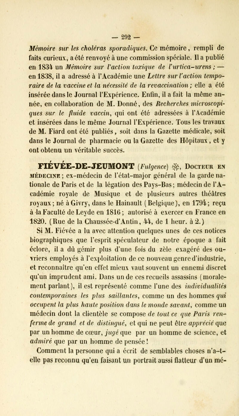 Mémoire stir les choléras sporadiques. Ce mémoire, rempli de faits curieux, a été renvoyé à une commission spéciale. Il a publié en 1834 un Mémoire sur Vaction toxique de l'urtica-urens ; — en 1838, il a adressé à l'Académie une Lettre sur l'action tempo- raire de la vaccine et la nécessité de la revaccination ; elle a été insérée dans le Journal l'Expérience. Enfin, il a fait la même an- née, en collaboration de M. Donné, des Recherches microscopi- ques sur le fluide vaccin, qui ont été adressées à l'Académie et insérées dans le même Journal l'Expérience. Tous les travaux de M. Fiard ont été publiés, soit dans la Gazette médicale, soit dans le Journal de pharmacie ou la Gazette des Hôpitaux, et y ont obtenu un véritable succès. FIÉVÉE-DE-JEUMONT [Fulgence) *&, Docteur en médecine ; ex-médecin de l'état-major général de la garde na- tionale de Paris et de la légation des Pays-Bas ; médecin de l'A- cadémie royale de Musique et de plusieurs autres théâtres royaux; né àGivry, dans le Hainault (Belgique), en 1794; reçu à la Faculté de Leyde en 1816 ; autorisé à exercer en France en 1820. (Bue de la Chaussée-d'Antin, 44, de 1 heur, à 2.) Si M. Fiévée a lu avec attention quelques unes de ces notices biographiques que l'esprit spéculateur de notre époque a fait éclore, il a dû gémir plus d'une fois du zèle exagéré des ou- vriers employés à l'exploitation de ce nouveau genre d'industrie, et reconnaître qu'en effet mieux vaut souvent un ennemi discret qu'un imprudent ami. Dans un de ces recueils assassins (morale- ment parlant ), il est représenté comme l'une des individualités contemporaines les plus saillantes, comme un des hommes qui occupent la plus haute position dans le monde savant, comme un médecin dont la clientèle se compose de tout ce que Paris ren- ferme de grand et de distingué, et qui ne peut être apprécié que par un homme de cœur, jugé que par un homme de science, et admiré que par un homme de pensée î Comment la personne qui a écrit de semblables choses n'a-t- elle pas reconnu qu'en faisant un portrait aussi flatteur d'un mé-