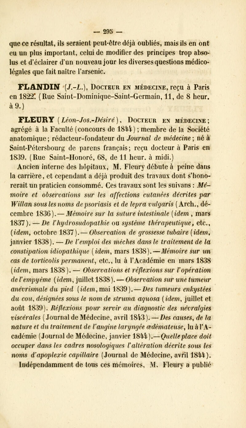 que ce résultat, ils seraient peut-être déjà oubliés, mais ils en ont eu un plus important, celui de modifier des principes trop abso- lus et d'éclairer d'un nouveau jour les diverses questions médico- légales que fait naître l'arsenic. FLANDIN [J.-L.), Docteur en médecine, reçu à Paris en 1822*. (Rue Saint-Dominique-Saint-Germain, 11, de 8 heur, à 9.) FLEURY (Léon-Jos.-Désiré), Docteur en médecine; agrégé à la Faculté (concours de 1844) ; membre de la Société anatomique ; rédacteur-fondateur du Journal de médecine ; né à Saint-Pétersbourg de parens français ; reçu docteur à Paris en 1839. (Rue Saint-Honoré, 68, de 11 heur, à midi.) Ancien interne des hôpitaux, M. Fleury débute à peine dans la carrière, et cependant a déjà produit des travaux dont s'hono- rerait un praticien consommé. Ces travaux sont les suivans : Mé- moire et observations sur les affections cutanées décrites par Willan sous les noms de psoriasis et de lepra vulgaris ( Arch., dé- cembre 1836).—Mémoire sur la suture intestinale (idem, mars 1837). — De l'hydrosudopathie ou système thérapeutique, etc., (idem, octobre 1837). — Observation de grossesse tubaire (idem, janvier 1838). —De l'emploi des mèches dans le traitement de la constipation idiopathique (idem, mars 1838).—Mémoire sur un cas de torticolis permanent, etc., lu à l'Académie en mars 1838 (idem, mars 1838). — Observations et réflexions sur l'opération de l'empyème (idem, juillet 1838 ). — Observation sur une tumeur anévrismale du pied (idem, mai 1839).—Des tumeurs enkystées du cou, désignées sous le nom de struma aquosa (idem, juillet et août 1839). Réflexions pour servir au diagnostic des névralgies viscérales (Journal de Médecine, avril 1843).—Des causes, de la nature et du traitement de Vangine laryngée œdémateuse, lu à l'A- cadémie (Journal de Médecine, janvier 1844).—Quelle place doit occuper dans les cadres nosologiques l'altération décrite sous les noms d'apoplexie capillaire (Journal de Médecine, avril 1844). Indépendamment de tous ces mémoires, M. Fleury a publié