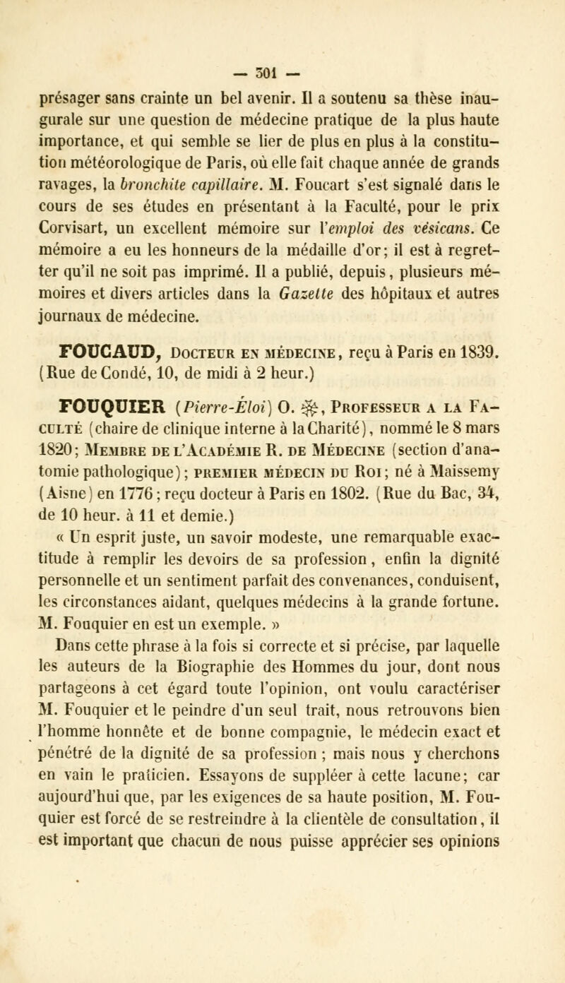 présager sans crainte un bel avenir. Il a soutenu sa thèse inau- gurale sur une question de médecine pratique de la plus haute importance, et qui semble se lier de plus en plus à la constitu- tion météorologique de Paris, où elle fait chaque année de grands ravages, la bronchite capillaire. M. Foucart s'est signalé dans le cours de ses études en présentant à la Faculté, pour le prix Corvisart, un excellent mémoire sur l'emploi des vèsicans. Ce mémoire a eu les honneurs de la médaille d'or; il est à regret- ter qu'il ne soit pas imprimé. Il a publié, depuis, plusieurs mé- moires et divers articles dans la Gazette des hôpitaux et autres journaux de médecine. FOUCAUD, Docteur en médecine, reçu à Paris en 1839. (Rue deCondé, 10, de midi à 2 heur.) FOUQUIER {Pierre-Éloi) O. &, Professeur a la Fa- culté ( chaire de clinique interne à la Charité ), nommé le 8 mars 1820; Membre de l'Académie R. de Médecine (section d'ana- tomie pathologique) ; premier médecin du Roi; né à Maissemy (Aisne) en 1776 ; reçu docteur à Paris en 1802. (Rue du Bac, 34, de 10 heur, à 11 et demie.) « Un esprit juste, un savoir modeste, une remarquable exac- titude à remplir les devoirs de sa profession, enfin la dignité personnelle et un sentiment parfait des convenances, conduisent, les circonstances aidant, quelques médecins à la grande fortune. M. Fouquier en est un exemple. » Dans cette phrase à la fois si correcte et si précise, par laquelle les auteurs de la Biographie des Hommes du jour, dont nous partageons à cet égard toute l'opinion, ont voulu caractériser M. Fouquier et le peindre d'un seul trait, nous retrouvons bien l'homme honnête et de bonne compagnie, le médecin exact et pénétré de la dignité de sa profession ; mais nous y cherchons en vain le praticien. Essayons de suppléer à cette lacune; car aujourd'hui que, par les exigences de sa haute position, M. Fou- quier est forcé de se restreindre à la clientèle de consultation, il est important que chacun de nous puisse apprécier ses opinions