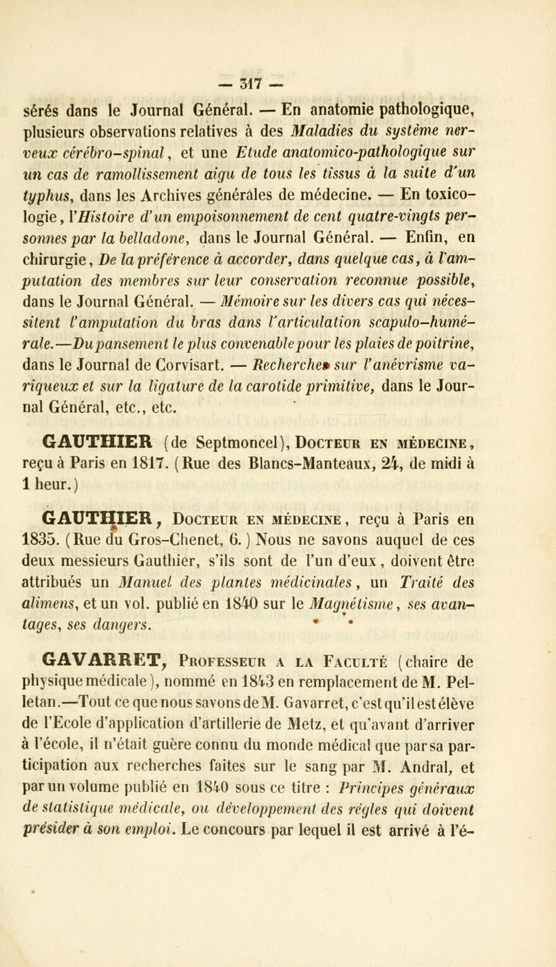 sérés dans le Journal Général. — En anatomie pathologique, plusieurs observations relatives à des Maladies du système ner- veux cérébro-spinal, et une Etude anatomico-pathologique sur un cas de ramollissement aigu de tous les tissus à la suite d'un typhus, dans les Archives générales de médecine. — En toxico- logie , YHistoire d'un empoisonnement de cent quatre-vingts per- sonnes par la belladone, dans le Journal Général. — Enfin, en chirurgie, De la préférence à accorder, dans quelque cas, à Vam- putation des membres sur leur conservation reconnue possible, dans le Journal Général. — Mémoire sur les divers cas qui néces- sitent l'amputation du bras dans l'articulation scapulo-humé- rale.—Dupansement le plus convenable pour les plaies de poitrine, dans le Journal de Gorvisart. — Recherche» sur l'anévrisme va- riqueux et sur la ligature de la carotide primitive, dans le Jour- nal Général, etc., etc. GAUTHIER (de Septmoncel), Docteur en médecine, reçu à Paris en 1817. ( Rue des Blancs-Manteaux, 24, de midi à 1 heur.) GAUTHIER, Docteur en médecine, reçu à Paris en 1835. (Rue du Gros-Chenet, 6. ) Nous ne savons auquel de ces deux messieurs Gauthier, s'ils sont de l'un d'eux, doivent être attribués un Manuel des plantes médicinales, un Traité des alimens, et un vol. publié en 1840 sur le Magnétisme, ses avan- tages, ses dangers.  GAVARRET, Professeur a la Faculté (chaire de physique médicale), nommé en 1843 en remplacement de M. Pel- letan.—Tout ce que nous savons de M. Gavarr et, c'est qu'il est élève de l'Ecole d'application d'artillerie de Metz, et qu'avant d'arriver à l'école, il n'était guère connu du monde médical que parsa par- ticipation aux recherches faites sur le sang par M. Andral, et par un volume publié en 1840 sous ce titre : Principes généraux de statistique médicale, ou développement des régies qui doivent présider à son emploi. Le concours par lequel il est arrivé à l'é-