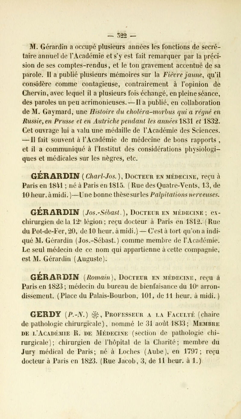 M. Gérardin a occupé plusieurs années les fonctions de secré- taire annuel de l'Académie et s'y est fait remarquer par la préci- sion de ses comptes-rendus, et le ton gravement accentué de sa parole. Il a publié plusieurs mémoires sur la Fièvre jaune, qu'il considère comme contagieuse, contrairement à l'opinion de Chervin, avec lequel il a plusieurs fois échangé, en pleine séance, des paroles un peu acrimonieuses.—Il a publié, en collaboration de M. Gaymard, une Histoire du choléra-morbus qui a régné, en Russie, en Prusse et en Autriche pendant les années 1831 et 1832. Cet ouvrage lui a valu une médaille de l'Académie des Sciences. — Il fait souvent à l'Académie de médecine de bons rapports , et il a communiqué à l'Institut des considérations physiologi- ques et médicales sur les nègres, etc. GERARDIN ( Charl-Jos.), Docteur en médecine, reçu à Paris en 1841 ; né à Paris en 1815. ( Rue des Quatre-Vents, 13, de 10 heur, àmidi. )—Une bonne thèsesurles Palpitations nerveuses. r GERARDIN (Jos.-Sébast.), Docteur en médecine; ex- chirurgien delà 12e légion; reçu docteur à Paris en 1812. (Rue du Pot-de-Fer, 20, de 10 heur, àmidi.) — C'est à tort qu'on a indi- qué M. Gérardin (Jos.-Sébast.) comme membre de l'Académie. Le seul médecin de ce nom qui appartienne à cette compagnie, est M. Gérardin (Auguste). r GERARDIN [Romain), Docteur en médecine, reçu à Paris en 1823 ; médecin du bureau de bienfaisance du 10e arron- dissement. (Place du Palais-Bourbon, 101, de 11 heur, à midi. ) GERDY [P.-N.) ^, Professeur a la Faculté (chaire de pathologie chirurgicale), nommé le 31 août 1833; Membre de l'Académie R. de Médecine (section de pathologie chi- rurgicale); chirurgien de l'hôpital de la Charité; membre du Jury médical de Paris; né à Loches (Aube), en 1797; reçu docteur à Paris en 1823. (Rue Jacob, 3, de 11 heur, à 1.)