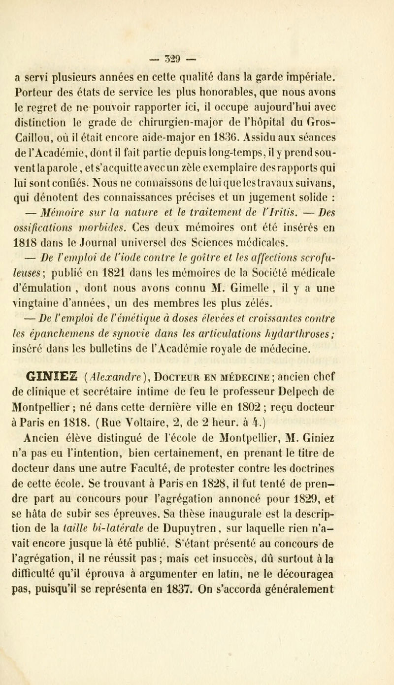 a servi plusieurs années en cette qualité dans la garde impériale. Porteur des états de service les plus honorables, que nous avons le regret de ne pouvoir rapporter ici, il occupe aujourd'hui avec distinction le grade de chirurgien-major de l'hôpital du Gros- Caillou, où il était encore aide-major en 1836. Assidu aux séances de l'Académie, dont il fait partie depuis long-temps, il y prend sou- vent la parole, et s'acquitte avec un zèle exemplaire des rapports qui lui sont confiés. Nous ne connaissons de lui que les travaux suivans, qui dénotent des connaissances précises et un jugement solide : — Mémoire sur la nature et le traitement de l'Iritis. — Des ossifications morbides. Ces deux mémoires ont été insérés en 1818 dans le Journal universel des Sciences médicales. — De l'emploi de l'iode contre le goitre et les affections scrofu- leuses; publié en 1821 dans les mémoires de la Société médicale d'émulation , dont nous avons connu M. Gimelle , il y a une vingtaine d'années, un des membres les plus zélés. — De l'emploi de l'émêtique à doses élevées et croissantes contre les épanchemens de synovie dans les articulations hrjdartiiroses ; inséré dans les bulletins de l'Académie royale de médecine. GINIEZ (Alexandre), Docteur en médecine; ancien chef de clinique et secrétaire intime de feu le professeur Delpech de Montpellier ; né dans cette dernière ville en 1802 ; reçu docteur à Paris en 1818. (Rue Voltaire, 2, de 2 heur, à 4.) Ancien élève distingué de l'école de Montpellier, M. Giniez n'a pas eu l'intention, bien certainement, en prenant le titre de docteur dans une autre Faculté, de protester contre les doctrines de cette école. Se trouvant à Paris en 1828, il fut tenté de pren- dre part au concours pour l'agrégation annoncé pour 1829, et se hâta de subir ses épreuves. Sa thèse inaugurale est la descrip- tion de la taille bi-latérale de Dupuytren, sur laquelle rien n'a- vait encore jusque là été publié. S'étant présenté au concours de l'agrégation, il ne réussit pas ; mais cet insuccès, dû surtout à la difficulté qu'il éprouva à argumenter en latin, ne le découragea pas, puisqu'il se représenta en 1837. On s'accorda généralement