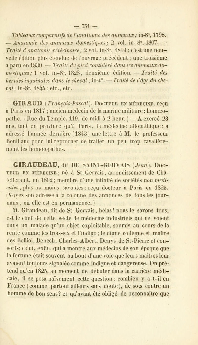 Tableaux comparatifs de ïanatomie des animaux; in-8°, 1798. — Analomie des animaux domestiques; 2 vol. in-8°, 1807.— Traité d'analomie vétérinaire; 2 vol. in-8°, 1819 ; c'est une nou- velle édition plus étendue de l'ouvrage précédent ; une troisième a paru en 1830. — Traité du pied considéré dans les animaux do- mestiques; 1 vol. in-8°, 1828, deuxième édition.—Traité des hernies inguinales dans le cheval ; in-4°.— Traité de l'âge du che- val ; in-8°, 18ii ; etc., etc. GIRAUD {François-Pascal), Docteur en médecine, reçu à Paris en 1817 ; ancien médecin de la marine militaire; homœo- pathe. ( Rue du Temple, 119, de midi à 2 heur. ) — À exercé 23 ans, tant en province qu'à Paris, la médecine allopathique ; a adressé l'année dernière (1843) une lettre à M. le professeur Bouillaud pour lui reprocher de traiter un peu trop cavalière- ment les homœopathes. GIRAUDEAU, dit DE SAINT-GERVAIS [Jean], Doc- teur en 3IÉDECINE; né à St-Gervais, arrondissement de Chà- tellerault, en 1802; membre d'une infinité de sociétés non médi- cales , plus ou moins savantes ; reçu docteur à Paris en 1825. (Voyez son adresse à la colonne des annonces de tous les jour- naux , où elle est en permanence. ) M. Giraudeau, dit de St-Gervais, hélas! nous le savons tous, est le chef de cette secte de médecins industriels qui ne voient dans un malade qu'un objet exploitable, soumis au cours de la rente comme les trois-six et l'indigo ; le digne collègue et maître des Belliol, Bénech, Charles-Albert, Denys de St-Pierre et con- sorts; celui, enfin, qui a montré aux médecins de son époque que la fortune était souvent au bout d'une voie que leurs maîtres leur avaient toujours signalée comme indigne et dangereuse. On pré- tend qu'en 1825, au moment de débuter dans la carrière médi- cale, il se posa naïvement cette question : combien y a-t-il en France (comme partout ailleurs sans doute), de sots contre un homme de bon sens? et qu'ayant été obligé de reconnaître que