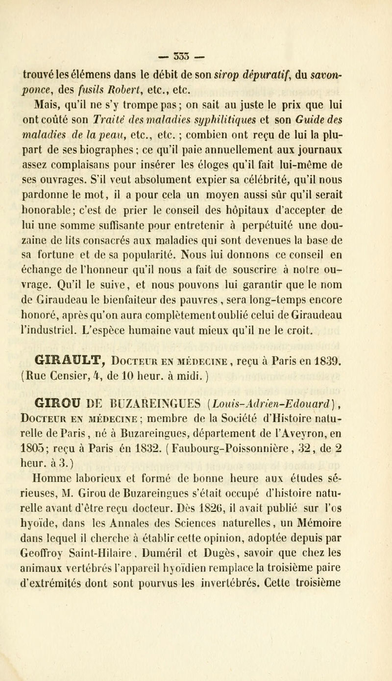 trouvé les élémens dans le débit de son sirop dépuratif, du savon- ponce, des fusils Robert, etc., etc. Mais, qu'il ne s'y trompe pas ; on sait au juste le prix que lui ont coûté son Traité des maladies syphilitiques et son Guide des maladies de la peau, etc., etc. ; combien ont reçu de lui la plu- part de ses biographes ; ce qu'il paie annuellement aux journaux assez complaisans pour insérer les éloges qu'il fait lui-même de ses ouvrages. S'il veut absolument expier sa célébrité, qu'il nous pardonne le mot, il a pour cela un moyen aussi sûr qu'il serait honorable; c'est de prier le conseil des hôpitaux d'accepter de lui une somme suffisante pour entretenir à perpétuité une dou- zaine de lits consacrés aux maladies qui sont devenues la base de sa fortune et de sa popularité. Nous lui donnons ce conseil en échange de l'honneur qu'il nous a fait de souscrire à notre ou- vrage. Qu'il le suive, et nous pouvons lui garantir que le nom de Giraudeau le bienfaiteur des pauvres , sera long-temps encore honoré, après qu'on aura complètement oublié celui de Giraudeau l'industriel. L'espèce humaine vaut mieux qu'il ne le croit. GÏRAULT, Docteur en médecine , reçu à Paris en 1839. (Rue Censier, 4, de 10 heur, à midi. ) GIROU DE BUZAREINGUES {Louis-Adrien-Edouard ), Docteur en médecine ; membre de la Société d'Histoire natu- relle de Paris, né à Buzareingues, département de l'Aveyron, en 1805 ; reçu à Paris en 1832. ( Faubourg-Poissonnière, 32, de 2 heur, à 3.) Homme laborieux et formé de bonne heure aux études sé- rieuses, M. Girou de Buzareingues s'était occupé d'histoire natu- relle avant d'être reçu docteur. Dès 1826, il avait publié sur l'os hyoïde, dans les Annales des Sciences naturelles, un Mémoire dans lequel il cherche à établir cette opinion, adoptée depuis par Geoffroy Saint-Hilaire. Duméril et Dugès, savoir que chez les animaux vertébrés l'appareil hyoïdien remplace la troisième paire d'extrémités dont sont pourvus les invertébrés. Cette troisième