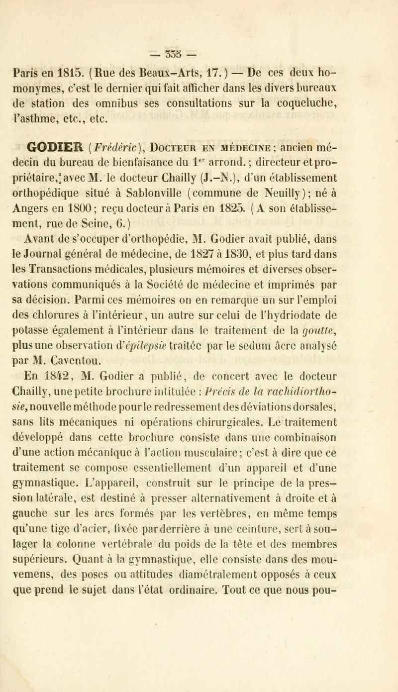 Paris en 1815. (Rue des Beaux-Arts, 17. ) — De ces deux ho- monymes, c'est le dernier qui fait afficher dans les divers bureaux de station des omnibus ses consultations sur la coqueluche, l'asthme, etc., etc. GODIER (Frédéric), Docteur en médecine; ancien mé- decin du bureau de bienfaisance du 1er arrond. ; directeur et pro- priétaire,'avec M. le docteur Chailly (J.-N.), d'un établissement orthopédique situé à Sablonville (commune de Neuilly); né à Angers en 1800; reçu docteur à Paris en 1825. (A son établisse- ment, rue de Seine, 6.) Avant de s'occuper d'orthopédie, M. Godier avait publié, dans le Journal général de médecine, de 1827 à 1830, et plus tard dans les Transactions médicales, plusieurs mémoires et diverses obser- vations communiqués à la Société de médecine et imprimés par sa décision. Parmi ces mémoires on en remarque un sur l'emploi des chlorures à l'intérieur, un autre sur celui de l'hydriodate de potasse également à l'intérieur dans le traitement de la goutlc, plus une observation d'épilepsie traitée parle sedum acre analysé par M. Caventou. En 1842, M. Godier a publié, de concert avec le docteur Chailly, une petite brochure intitulée : Précis de la rachidiortho- sie, nouvelle méthode pour le redressement des déviations dorsales, sans lits mécaniques ni opérations chirurgicales. Le traitement développé dans cette brochure consiste dans une combinaison d'une action mécanique à l'action musculaire; c'est à dire que ce traitement se compose essentiellement d'un appareil et d'une gymnastique. L'appareil, construit sur le principe de la pres- sion latérale, est destiné à presser alternativement à droite et à gauche sur les arcs formés par les vertèbres, en même temps qu'une tige d'acier, fixée par derrière à une ceinture, sert à sou- lager la colonne vertébrale du poids de la tête et des membres supérieurs. Quant à la gymnastique, elle consiste dans des mou- vemens, des poses ou attitudes diamétralement opposés à ceux que prend le sujet dans l'état ordinaire. Tout ce que nous pou-