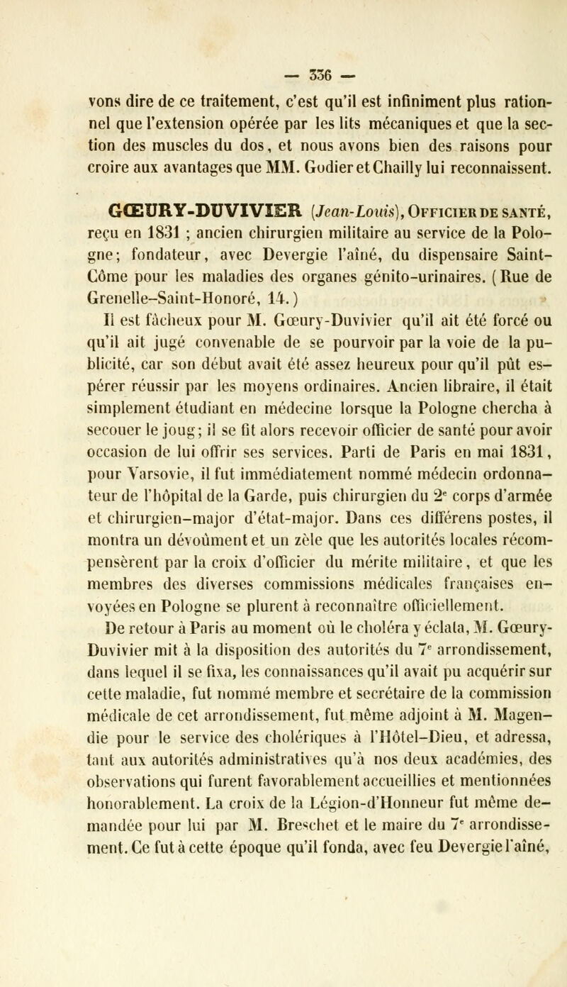 vons dire de ce traitement, c'est qu'il est infiniment plus ration- nel que l'extension opérée par les lits mécaniques et que la sec- tion des muscles du dos, et nous avons bien des raisons pour croire aux avantages que MM. GodieretChailly lui reconnaissent. GŒURY-DUVIVIER {Jean-Louis), Officier de santé, reçu en 1831 ; ancien chirurgien militaire au service de la Polo- gne; fondateur, avec Devergie l'aîné, du dispensaire Saint- Gôme pour les maladies des organes génito-urinaires. ( Rue de Grenelle-Saint-Honoré, 14.) Il est fâcheux pour M. Gœury-Duvivier qu'il ait été forcé ou qu'il ait jugé convenable de se pourvoir par la voie de la pu- blicité, car son début avait été assez heureux pour qu'il pût es- pérer réussir par les moyens ordinaires. Ancien libraire, il était simplement étudiant en médecine lorsque la Pologne chercha à secouer le joug; il se fit alors recevoir officier de santé pour avoir occasion de lui offrir ses services. Parti de Paris en mai 1831, pour Varsovie, il fut immédiatement nommé médecin ordonna- teur de l'hôpital de la Garde, puis chirurgien du 2e corps d'armée et chirurgien-major d'état-major. Dans ces différens postes, il montra un dévoùment et un zèle que les autorités locales récom- pensèrent par la croix d'officier du mérite militaire, et que les membres des diverses commissions médicales françaises en- voyées en Pologne se plurent à reconnaître officiellement. De retour à Paris au moment où le choléra y éclata, M. Gœury- Duvivier mit à la disposition des autorités du 7e arrondissement, dans lequel il se fixa, les connaissances qu'il avait pu acquérir sur cette maladie, fut nommé membre et secrétaire de la commission médicale de cet arrondissement, fut même adjoint à M. Magen- die pour le service des cholériques à l'Hôtel-Dieu, et adressa, tant aux autorités administratives qu'à nos deux académies, des observations qui furent favorablement accueillies et mentionnées honorablement. La croix de la Légion-d'Honneur fut môme de- mandée pour lui par M. Breschet et le maire du 7e arrondisse- ment. Ce fut à cette époque qu'il fonda, avec feu Devergie l'aîné,