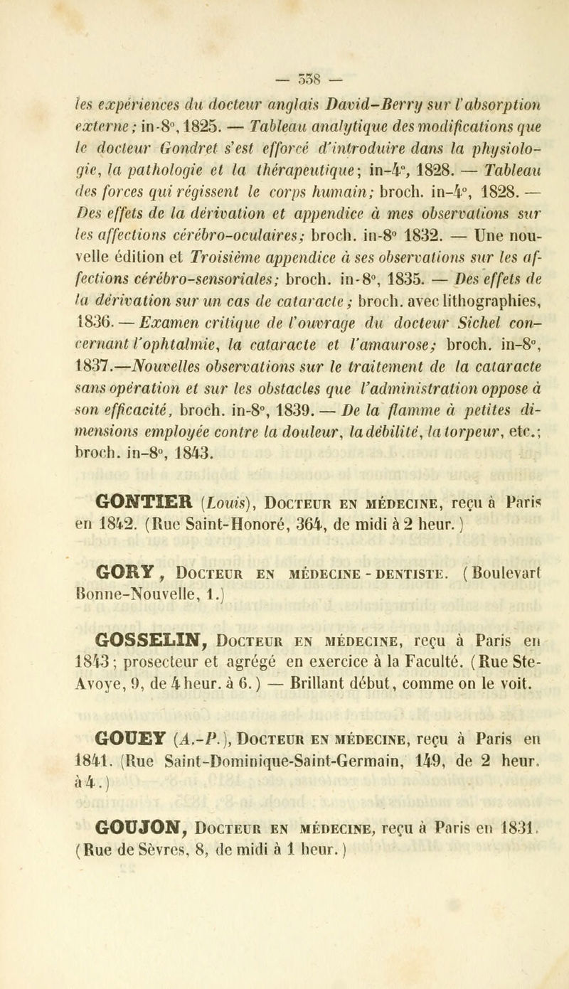 — 558 — les expériences du docteur anglais David-Berry sur l'absorption externe; in -8°, 1825. — Tableau analytique des modifications que le docteur Gondret s'est efforcé d'introduire dans la physiolo- gie, la pathologie et la thérapeutique; in-4°, 1828. — Tableau des forces qui régissent le corps humain; broch. in-i°, 1828. — Des effets de la dérivation et appendice à mes observations sur les affections cérébro-oculaires; broch. in-8° 1832. — Une nou- velle édition et Troisième appendice à ses observations sur les af- fections cérébro-sensoriales; broch. in-8°, 1835. — Des effets de la dérivation sur un cas de cataracte ; broch. avec lithographies, 1836. — Examen critique de l'ouvrage du docteur Sichel con- cernant l'ophtalmie, la cataracte et l'amaurose; broch. in-8°, 1837.—Nouvelles observations sur le traitement de la cataracte sans opération et sur les obstacles que l'administration oppose à son efficacité, broch. in-8°, 1839. — De la flamme à petites di- mensions employée contre la douleur, la débilite, la torpeur, etc.; broch. in-8°, 1843. GONTIER [Louis), Docteur en médecine, reçu à Paris en 1842. (Rue Saint-Honoré, 364, de midi à 2 heur. ) GORY , Docteur en médecine - dentiste. (Boulevart Bonne-Nouvelle, 1.) GOSSELIN, Docteur en médecine, reçu à Paris en 1843 ; prosecteur et agrégé en exercice à la Faculté. (Rue Ste- Avoye, 0, de 4 heur, à 6. ) — Brillant début, comme on le voit. GOUEY (A,-P.), Docteur en médecine, reçu à Paris en 1841. (Rue Saint-Dominique-Saint-Germain, 149, de 2 heur. à4.) GOUJON, Docteur en médecine, reçu à Paris en 1831.