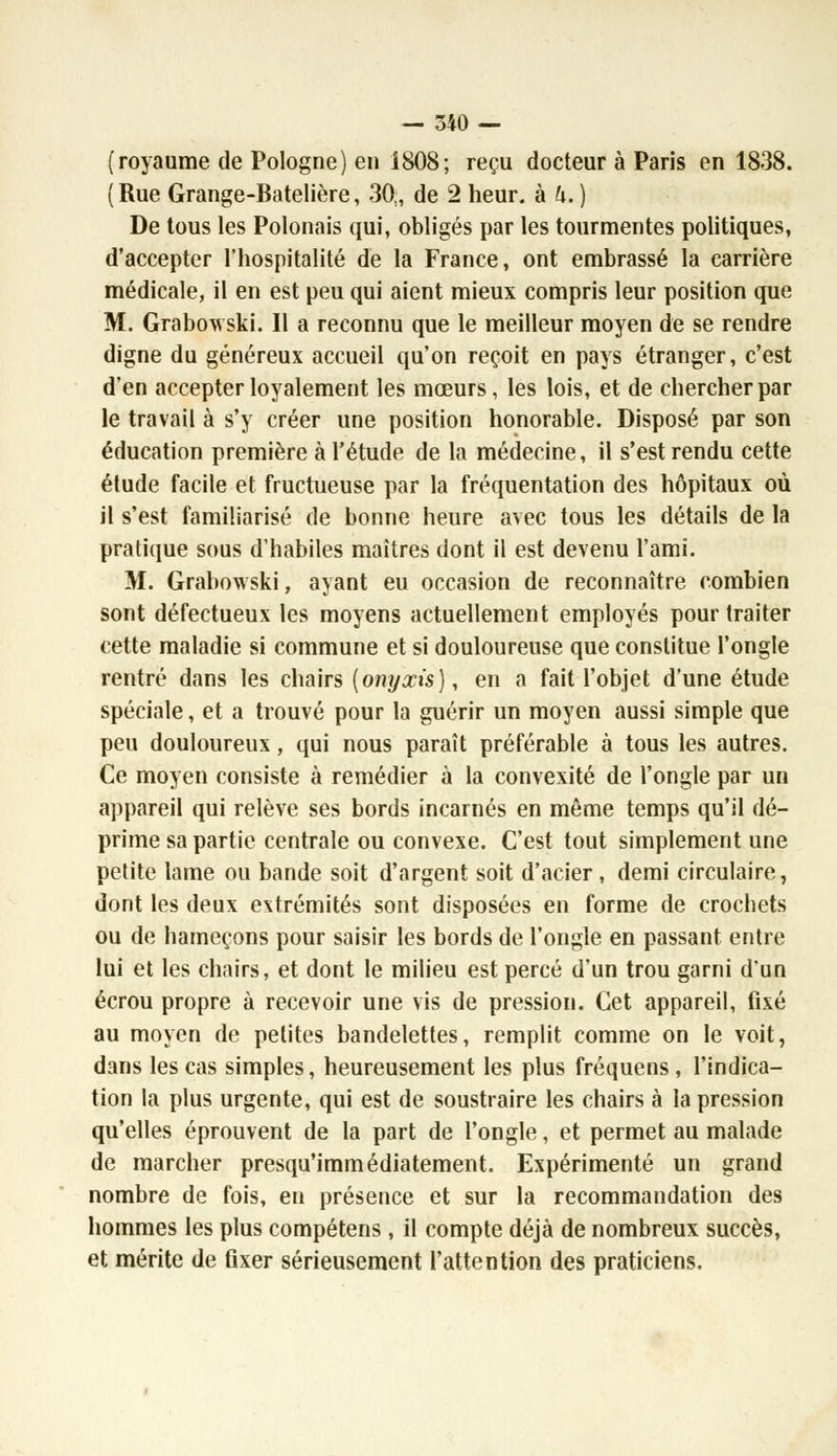 (royaume de Pologne) en 1808; reçu docteur à Paris en 1838. ( Rue Grange-Batelière, 30;, de 2 heur, à h. ) De tous les Polonais qui, obligés par les tourmentes politiques, d'accepter l'hospitalité de la France, ont embrassé la carrière médicale, il en est peu qui aient mieux compris leur position que M. Grabowski. Il a reconnu que le meilleur moyen de se rendre digne du généreux accueil qu'on reçoit en pays étranger, c'est d'en accepter loyalement les mœurs, les lois, et de chercher par le travail à s'y créer une position honorable. Disposé par son éducation première à l'étude de la médecine, il s'est rendu cette étude facile et fructueuse par la fréquentation des hôpitaux où il s'est familiarisé de bonne heure avec tous les détails de la pratique sous d'habiles maîtres dont il est devenu l'ami. M. Grabowski, ayant eu occasion de reconnaître combien sont défectueux les moyens actuellement employés pour traiter cette maladie si commune et si douloureuse que constitue l'ongle rentré dans les chairs (onyxis), en a fait l'objet d'une étude spéciale, et a trouvé pour la guérir un moyen aussi simple que peu douloureux, qui nous paraît préférable à tous les autres. Ce moyen consiste à remédier à la convexité de l'ongle par un appareil qui relève ses bords incarnés en même temps qu'il dé- prime sa partie centrale ou convexe. C'est tout simplement une petite lame ou bande soit d'argent soit d'acier, demi circulaire, dont les deux extrémités sont disposées en forme de crochets ou de hameçons pour saisir les bords de l'ongle en passant entre lui et les chairs, et dont le milieu est percé d'un trou garni d'un écrou propre à recevoir une vis de pression. Cet appareil, fixé au moyen de petites bandelettes, remplit comme on le voit, dans les cas simples, heureusement les plus fréquens, l'indica- tion la plus urgente, qui est de soustraire les chairs à la pression qu'elles éprouvent de la part de l'ongle, et permet au malade de marcher presqu'immédiatement. Expérimenté un grand nombre de fois, en présence et sur la recommandation des hommes les plus compétens , il compte déjà de nombreux succès, et mérite de fixer sérieusement l'attention des praticiens.