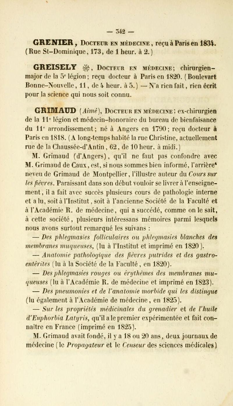 — 542 — GRENIER y Docteur en médecine , reçu à Paris en 1834. (Rue St-Dominique, 173, de 1 heur, à 2.) GREISELY ^, Docteur en médecine; chirurgien- major de la 5e légion; reçu docteur à Paris en 1820. (Boulevart Bonne-Nouvelle, 11, de k heur, à 5. ) — N'a rien fait, rien écrit pour la science qui nous soit connu. GRïMAUD [Aimé), Docteur en médecine ; ex-chirurgien de la 11e légion et médecin-honoraire du bureau de bienfaisance du 11e arrondissement; né à Angers en 1790; reçu docteur à Paris en 1818. (A long-temps habité la rue Christine, actuellement rue de la Chaussée-d'Antin, 62, de 10 heur, à midi. ) M. Grimaud (d'Angers), qu'il ne faut pas confondre avec M. Grimaud de Caux, est, si nous sommes bien informé, l'arrière* neveu de Grimaud de Montpellier, l'illustre auteur du Cours sur les fièvres. Paraissant dans son début vouloir se livrer à l'enseigne- ment , il a fait avec succès plusieurs cours de pathologie interne et a lu, soit à l'Institut, soit à l'ancienne Société de la Faculté et à l'Académie R. de médecine, qui a succédé, comme on le sait, à cette société, plusieurs intéressans mémoires parmi lesquels nous avons surtout remarqué les suivans : — Des phlegmasies folliculaires ou phlegmasies blanches des membranes muqueuses, (lu à l'Institut et imprimé en 1820). — Anatomie pathologique des fièvres putrides et des gastro- entérites (lu à la Société de la Faculté, en 1820). — Des phlegmasies rouges ou érythèmes des membranes mu- queuses (lu à l'Académie R. de médecine et imprimé en 1823). — Des pneumonies et de Vanatomie morbide qui les distingue (lu également à l'Académie de médecine, en 1825). — Sur les propriétés médicinales du grenadier et de l'huile d'Euphorbia Latyris, qu'il a le premier expérimentée et fait con- naître en France (imprimé en 1825). M. Grimaud avait fondé, il y a 18 ou 20 ans, deux journaux de médecine ( le Propagateur et le Censeur des sciences médicales)