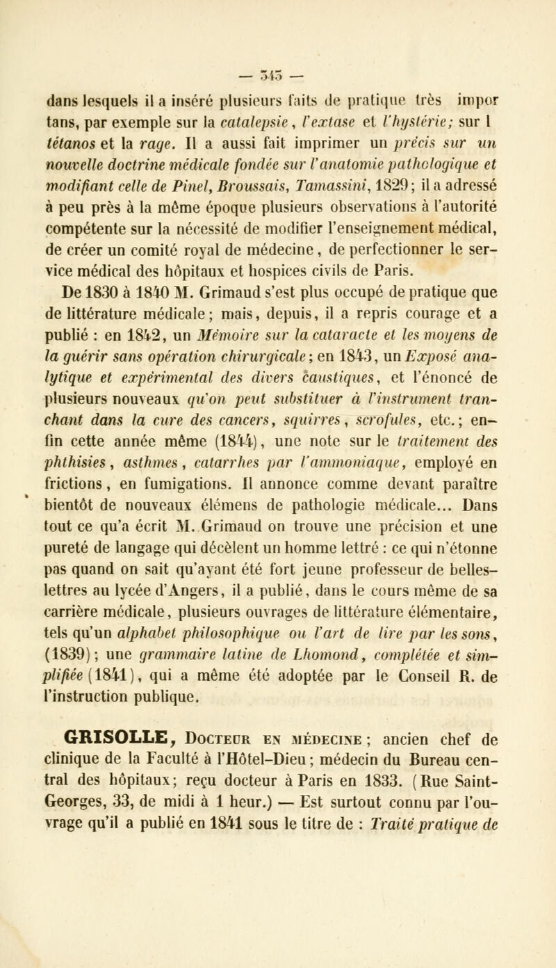 dans lesquels il a inséré plusieurs faits de pratique très impor tans, par exemple sur la catalepsie, l'extase et l'hystérie; sur 1 tétanos et la rage. Il a aussi fait imprimer un précis sur un nouvelle doctrine médicale fondée sur l'anatomie pathologique et modifiant celle de Pinel, Broussais, Tamassini, 1829; il a adressé à peu près à la même époque plusieurs observations à l'autorité compétente sur la nécessité de modifier l'enseignement médical, de créer un comité royal de médecine, de perfectionner le ser- vice médical des hôpitaux et hospices civils de Paris. De 1830 à 1840 M. Grimaud s'est plus occupé de pratique que de littérature médicale; mais, depuis, il a repris courage et a publié : en 1842, un Mémoire sur la cataracte et les moyens de la guérir sans opération chirurgicale ; en 1843, un Exposé ana- lytique et expérimental des divers caustiques, et l'énoncé de plusieurs nouveaux qu'on peut substituer à l'instrument tran- chant dans la cure des cancers, squirres, scrofules, etc.; en- fin cette année même (1844), une note sur le traitement des phthisies, asthmes, catarrhes par l'ammoniaque, employé en frictions, en fumigations. 11 annonce comme devant paraître bientôt de nouveaux élémens de pathologie médicale... Dans tout ce qu'a écrit M. Grimaud on trouve une précision et une pureté de langage qui décèlent un homme lettré : ce qui n'étonne pas quand on sait qu'ayant été fort jeune professeur de belles- lettres au lycée d'Angers, il a publié, dans le cours même de sa carrière médicale, plusieurs ouvrages de littérature élémentaire, tels qu'un alphabet philosophique ou l'art de lire par les sons, (1839); une grammaire latine de Lhomond, complétée et sim- plifiée (1841), qui a même été adoptée par le Conseil R. de l'instruction publique. GRISOLLE, Docteur en médecine; ancien chef de clinique de la Faculté à l'Hôtel-Dieu ; médecin du Bureau cen- tral des hôpitaux; reçu docteur à Paris en 1833. (Rue Saint- Georges, 33, de midi à 1 heur.) — Est surtout connu par l'ou- vrage qu'il a publié en 1841 sous le titre de : Traité pratique de