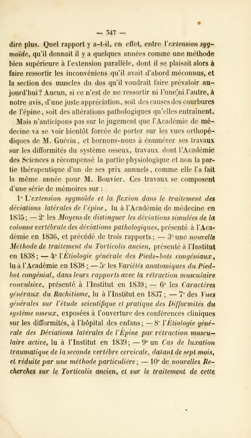 dire plus. Quel rapport y a-t-il, en effet, entre Vextension syg- moïde, qu'il donnait il y a quelques années comme une méthode bien supérieure à l'extension parallèle, dont il se plaisait alors à faire ressortir les inconvéniens qu'il avait d'abord méconnus, et la section des muscles du dos qu'il voudrait faire prévaloir au- jourd'hui? Aucun, si ce n'est de ne ressortir ni l'une]ni l'autre, à notre avis, d'une juste appréciation, soit des causes des courbures de l'épine, soit des altérations pathologiques qu'elles entraînent. Mais n'anticipons pas sur le jugement que l'Académie de mé- decine va se voir bientôt forcée de porter sur les vues orthopé- diques de M. Guérin, et bornons-nous à énumérer ses travaux sur les difformités du système osseux, travaux dont l'Académie des Sciences a récompensé la partie physiologique et non la par- tie thérapeutique d'un de ses prix annuels, comme elle l'a fait la môme année pour M. Bouvier. Ces travaux se composent d'une série de mémoires sur : 1° L'extension sygmo'ide et la flexion dans le traitement des déviations latérales de l'épine, lu à l'Académie de médecine en 1835; —2° les Moyens de distinguer les déviations simulées de la colonne vertébrale des déviations pathologiques, présenté à l'Aca- démie en 1836, et précédé de trois rapports ; — 3° une nouvelle Méthode de traitement du Torticolis ancien, présenté à l'Institut en 1838; —4° YÉtiologie générale des Pieds-bots côngéniaux, lu à l'Académie en 1838 ; — 5° les Variétés anatomiques du Pied- bot congénial, dans leurs rapports avec la rétraction musculaire coHvulsive, présenté à l'Institut en 1839; — 6° les Caractères généraux du Rachitisme, lu à l'Institut en 1837; — 7° des Vues générales sur l'étude scientifique et pratique des Difformités du système osseux, exposées à l'ouverture des conférences cliniques sur les difformités, à l'hôpital des enfans; —8° YEtiologie géné- rale des Déviations latérales de l'Épine par rétraction muscu- laire active, lu à l'Institut en 1839; —9° un Cas de luxation traumatique de la seconde vertèbre cervicale, datant de sept mois, et réduite par une méthode particulière ; —10° de nouvelles Re- cherches sur le Torticolis ancien, et sur le traitement de cette