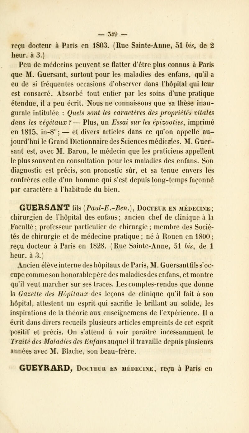 reçu docteur à Paris en 1803. (Rue Sainte-Anne, 51 bis, de 2 heur, à 3.) Peu de médecins peuvent se flatter d'être plus connus à Paris que M. Guersant, surtout pour les maladies des enfans, qu'il a eu de si fréquentes occasions d'observer dans l'hôpital qui leur est consacré. Absorbé tout entier par les soins d'une pratique étendue, il a peu écrit. Nous ne connaissons que sa thèse inau- gurale intitulée : Quels sont les caractères des propriétés vitales dans les végétaux?— Plus, un Essai sur les épizooties, imprimé en 1815, in-8°; — et divers articles dans ce qu'on appelle au- jourd'hui le Grand Dictionnaire des Sciences médicales. M. Guer- sant est, avec M. Baron, le médecin que les praticiens appellent le plus souvent en consultation pour les maladies des enfans. Son diagnostic est précis, son pronostic sûr, et sa tenue envers les confrères celle d'un homme qui s'est depuis long-temps façonné par caractère à l'habitude du bien. GUERSANT fils {Paul-E.-Ben.), Docteur en médecine; chirurgien de l'hôpital des enfans ; ancien chef de clinique à la Faculté ; professeur particulier de chirurgie ; membre des Socié- tés de chirurgie et de médecine pratique ; né à Rouen en 1800 ; reçu docteur à Paris en 1828. (Rue Sainte-Anne, 51 bis, de 1 heur, à 3.) Ancien élève interne des hôpitaux de Paris, M. Guersant fils s'oc- cupe comme son honorable père des maladies des enfans, et montre qu'il veut marcher sur ses traces. Les comptes-rendus que donne la Gazette des Hôpitaux des leçons de clinique qu'il fait à son hôpital, attestent un esprit qui sacrifie le brillant au solide, les inspirations de la théorie aux enseignemens de l'expérience. Il a écrit dans divers recueils plusieurs articles empreints de cet esprit positif et précis. On s'attend à voir paraître incessamment le Traité des Maladies des Enfans auquel il travaille depuis plusieurs années avec M. Blache, son beau-frère. GUEYRARD, Docteur en médecine, reçu à Paris en