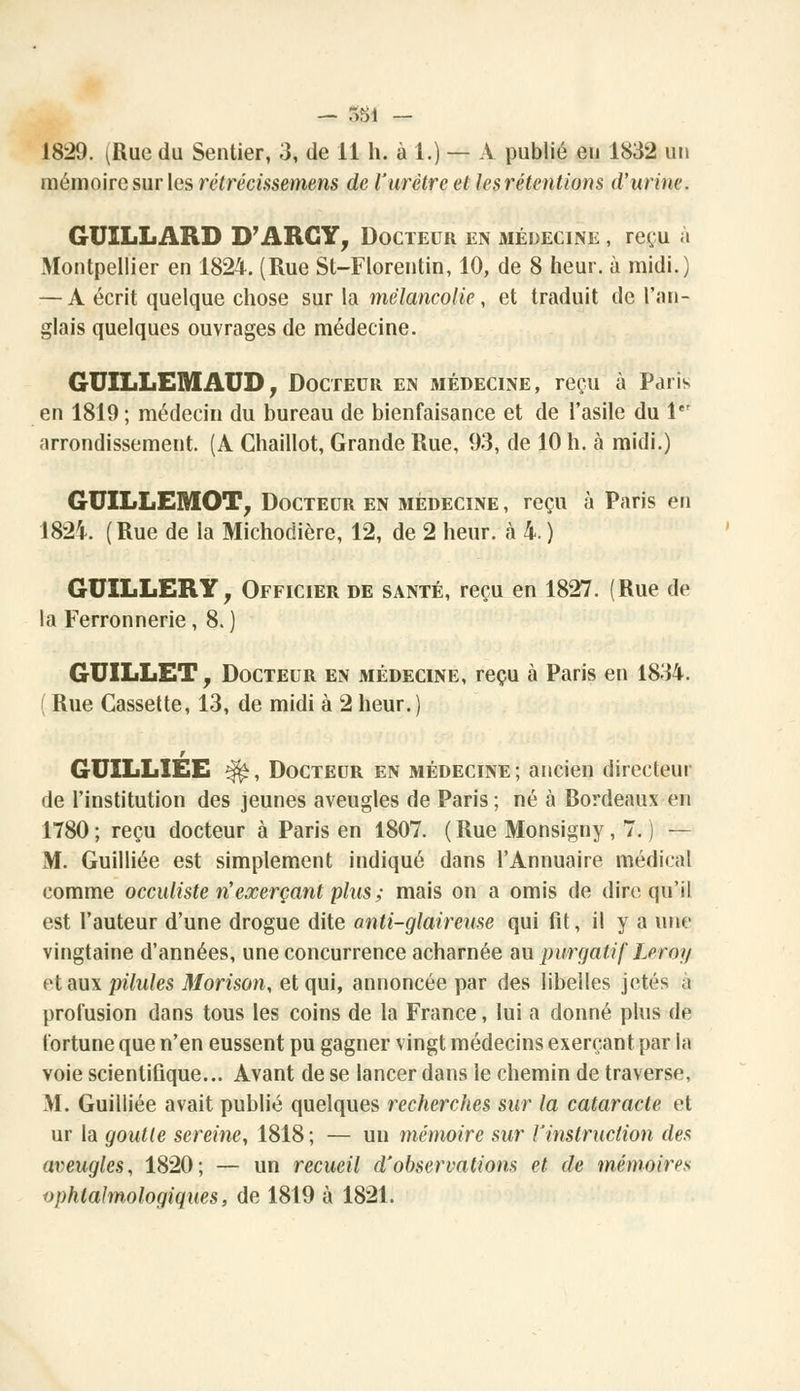 1829. (Rue du Sentier, 3, de 11 h. à 1.) — A publié eu 1832 un mémoire sur les rétrécissemens de l'urètre et lesrétentions d'urine. GUILLARD D'ARC Y, Docteur en médecine , reçu à Montpellier en 1824. (Rue St-Florentin, 10, de 8 heur, à midi.) — A écrit quelque chose sur la mélancolie, et traduit de l'an- glais quelques ouvrages de médecine. GUILLEMAUD, Docteur en médecine, reçu à Paris en 1819 ; médecin du bureau de bienfaisance et de l'asile du 1er arrondissement. (A Ghaillot, Grande Rue, 93, de 10 h. à midi.) GUILLEMOT, Docteur en médecine, reçu à Paris en I82i (Rue de la Michodière, 12, de 2 heur, à 4.) GUILLERY, Officier de santé, reçu en 1827. (Rue de la Ferronnerie, 8. ) GUILLET, Docteur en médecine, reçu à Paris en 1834. ( Rue Cassette, 13, de midi à 2 heur.) GUILLIEE ^, Docteur en médecine ; ancien directeur de l'institution des jeunes aveugles de Paris ; né à Bordeaux feu 1780 ; reçu docteur à Paris en 1807. ( Rue Monsigny , 7. ) — M. Guilliée est simplement indiqué dans l'Annuaire médical comme occuliste rtexerçant plus ; mais on a omis de dire qu'il est l'auteur d'une drogue dite anti-glaireuse qui fit, il y a une vingtaine d'années, une concurrence acharnée au purgatif Leroy et aux pilules Morison, et qui, annoncée par des libelles jetés à profusion dans tous les coins de la France, lui a donné plus de fortune que n'en eussent pu gagner vingt médecins exerçant par la voie scientifique... Avant de se lancer dans le chemin de traverse, M. Guilliée avait publié quelques recherches sur la cataracte et ur la goutte sereine, 1818 ; — un mémoire sur l'instruction des aveugles, 1820; — un recueil d'observations et de mémoires ophtalmologiques, de 1819 à 1821.