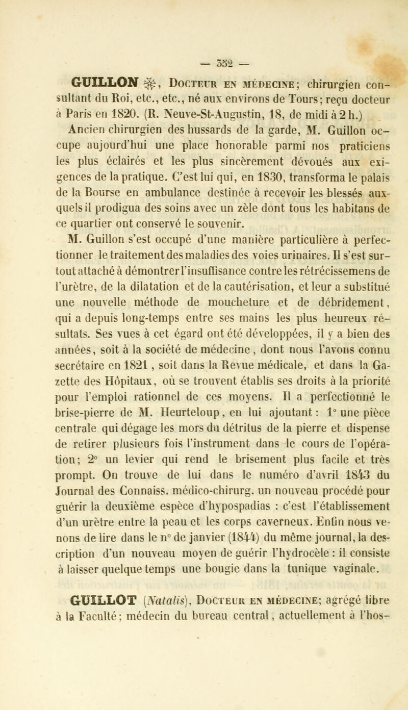 GUÏLLON $$, Docteur en médecine; chirurgien con- sultant du Roi, etc., etc., né aux environs de Tours; reçu docteur à Paris en 1820. (R. Neuve-St-Augustin, 18, de midi à 2 h.) Ancien chirurgien des hussards de la garde, M. Guillon oc- cupe aujourd'hui une place honorable parmi nos praticiens les plus éclairés et les plus sincèrement dévoués aux exi- gences de la pratique. C'est lui qui, en 1830, transforma le palais de la Bourse en ambulance destinée à recevoir les blessés aux- quels il prodigua des soins avec un zèle dont tous les habitans de ce quartier ont conservé le souvenir. M. Guillon s'est occupé d'une manière particulière à perfec- tionner le traitement des maladies des voies urinaires.il s'est sur- tout attaché à démontrerl'insuffisance contre les rétrécissemens de l'urètre, de la dilatation et de la cautérisation, et leur a substitué une nouvelle méthode de moucheture et de débridement, qui a depuis long-temps entre ses mains les plus heureux ré- sultats. Ses vues à cet égard ont été développées, il y a bien des années, soit à la société de médecine , dont nous l'avons connu secrétaire en 1821, soit dans la Revue médicale, et dans la Ga- zette des Hôpitaux, où se trouvent établis ses droits à la priorité pour l'emploi rationnel de ces moyens. Il a perfectionné le brise-pierre de 31. Heurteloup, en lui ajoutant : 1° une pièce centrale qui dégage les mors du détritus de la pierre et dispense de retirer plusieurs fois l'instrument dans le cours de l'opéra- tion; 2° un levier qui rend le brisement plus facile et très prompt. On trouve de lui dans le numéro d'avril 1813 du Journal des Connaiss. méuico-chirurg. un nouveau procédé pour guérir la deuxième espèce d'hypospadias : c'est l'établissement d'un urètre entre la peau et les corps caverneux. Enûn nous ve- nons de lire dans le n° de janvier (1844) du même journal, la des- cription d'un nouveau moyen de guérir l'hydrocèle : il consiste à laisser quelque temps une bougie dans la tunique vaginale. GO IL LOT (Xatalis), Docteur en médecine; agrégé libre à la Faculté: médecin du bureau central, actuellement à l'hos-