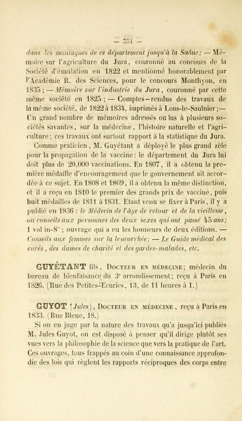 dans t'es montagnes de ce département jusqu'à (a Saône; — Mé- moire sur l'agriculture du Jura, couronné au concours de la Société d'émulation en 1822 et mentionné honorablement par l'Académie R. des Sciences, pour le concours Monthyon, en 1835; — Mémoire sur l'industrie du Jura, couronné par cette même société en 1825 ; — Comptes-rendus des travaux de la même société, de 1822 à 1834, imprimés à Lons-le-Saulnier ;— In grand nombre de mémoires adressés ou lus à plusieurs so- ciétés savantes, sur la médecine, l'histoire naturelle et l'agri- culture ; ces travaux ont surtout rapport à la statistique du Jura. Comme praticien , M. Guyétant a déployé le plus grand zèle pour la propagation de la vaccine: le département du Jura lui doit plus de 20,000 vaccinations. En 1807, il a obtenu la pre- mière médaille d'encouragement que le gouvernement ait accor- dée à ce sujet. En 1808 et 1809, il a obtenu la même distinction, et il a reçu en 1810 le premier des grands prix de vaccine, puis huit médailles de 1811 à 1831. Etant venu se fixer à Paris, il y a publié en 1836 : le Médecin de Vâge de retour et de la vieillesse, où conseils aux personnes des deu.r sejees qui ont passé 45a»s; 1 vol in-8 ; ouvrage qui a eu les honneurs de deux éditions. — Conseils aux femmes sur la leucorrhée; —Le Guide médical des curés, des dames de charité et des gardes-malades, etc. r GUYETANT fils, Docteur en médecine; médecin du bureau de bienfaisance du 3e arrondissement; reçu à Paris en 1826. (Rue des Petites-Ecuries, 13, de 11 heures à 1.) GUYOT \ Jules), Docteur en médecine , reçu à Paris en 1833. (Rue Bleue, 18.) Si on en juge par la nature des travaux qu'a jusqu'ici publiés M. Jules Guyot, on est disposé à penser qu'il dirige plutôt ses vues vers la philosophie de la science que vers la pratique de l'art. Ces ouvrages, tous frappés au coin d'une connaissance approfon- die des lois qui règlent les rapports réciproques des corps entre