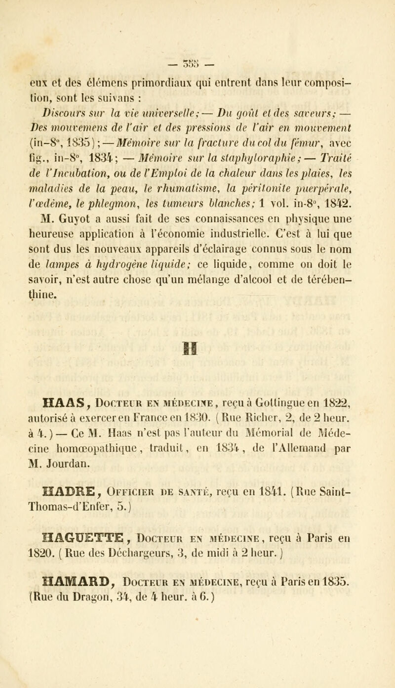 eux et des élémens primordiaux qui entrent dans leur composi- tion, sont les suivans : Discours sur la vie universelle;— Du goût et des saveurs; — Des mouvemens de l'air et des pressions de l'air en mouvement (in—8°, 1835) ; — Mémoire sur ta fracture du col du fémur, avec fig., in-8°, 1834; —Mémoire sur la staphyloraphie;—Traité de l'Incubation, ou de l'Emploi de la chaleur dans les plaies, les maladies de la peau, le rhumatisme, la péritonite puerpérale, l'œdème, le phlegmon, les tumeurs blanches; 1 vol. in-8°, 1842. M. Guyot a aussi fait de ses connaissances en physique une heureuse application à l'économie industrielle. C'est à lui que sont dus les nouveaux appareils d'éclairage connus sous le nom de lampes à hydrogène liquide; ce liquide, comme on doit le savoir, n'est autre chose qu'un mélange d'alcool et de térében- thine. H HAAS, Docteur en médecine, reçu à Gollingueen 1822, autorisé à exercer en France en 1830. ( Rue Richer, 2, de 2 heur, à 4. )—Ce M. Haas n'est pas l'auteur du Mémorial de Méde- cine homœopathique, traduit, en 1834, de l'Allemand par M. Jourdan. HABRE, Officier de santé, reçu en 1841. (Rue Saint- Thomas-d'Ent'er, 5. ) HAGXJETTE, Docteur en médecine , reçu à Paris en 1820. ( Rue des Déchargeurs, 3, de midi à 2 heur. ) ÏÏAMARD, Docteur en médecine, reçu à Paris en 1835. (Rue du Dragon, 34, de 4 heur, à 6. )