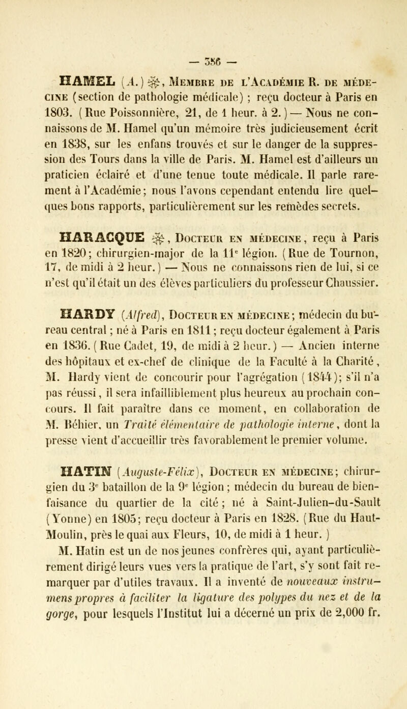 KAMEL [A.) $£, Membre de l'Académie R. de méde- cine (section de pathologie médicale) ; reçu docteur à Paris en 1803. ( Rue Poissonnière, 21, de 1 heur, à 2. ) — Nous ne con- naissons de M. Hamel qu'un mémoire très judicieusement écrit en 1838, sur les enfans trouvés et sur le danger de la suppres- sion des Tours dans la ville de Paris. M. Hamel est d'ailleurs un praticien éclairé et d'une tenue toute médicale. Il parle rare- ment à l'Académie ; nous l'avons cependant entendu lire quel- ques bons rapports, particulièrement sur les remèdes secrets. HAR ACQUE $$, Doctecr en médecine , reçu à Paris en 1820; chirurgien-major de la 11e légion. (Rue de Tournon, 17, de midi à 2 heur. ) — Nous ne connaissons rien de lui, si ce n'est qu'il était un des élèves particuliers du professeur Chaussier. HARDY (Alfred), Docteur en médecine; médecin du bu- reau central ; né à Paris en 1811 ; reçu docteur également à Paris en 1836. ( Rue Cadet, 19, de midi à 2 heur. ) — Ancien interne des hôpitaux et ex-chef de clinique de la Faculté à la Charité , M. Hardy vient de concourir pour l'agrégation (1844); s'il n'a pas réussi, il sera infailliblement plus heureux au prochain con- cours. Il fait paraître dans ce moment, en collaboration de M. Réhier, un Traité élémentaire de pathologie interne, dont la presse vient d'accueillir très favorablement le premier volume. HATIN [Auguste-Félix), Docteur en médecine; chirur- gien du 3e bataillon de la 9e légion ; médecin du bureau de bien- faisance du quartier de la cité ; né à Saint-Julien-du-Sault (Yonne) en 1805; reçu docteur à Paris en 1828. (Rue du Haut- Moulin, près le quai aux Fleurs, 10, de midi à 1 heur. ) M. Hatin est un de nos jeunes confrères qui, ayant particuliè- rement dirigé leurs vues vers la pratique de l'art, s'y sont fait re- marquer par d'utiles travaux. Il a inventé de nouveaux instru- menspropres à faciliter la ligature des polypes du nez et de la gorge, pour lesquels l'Institut lui a décerné un prix de 2,000 fr.