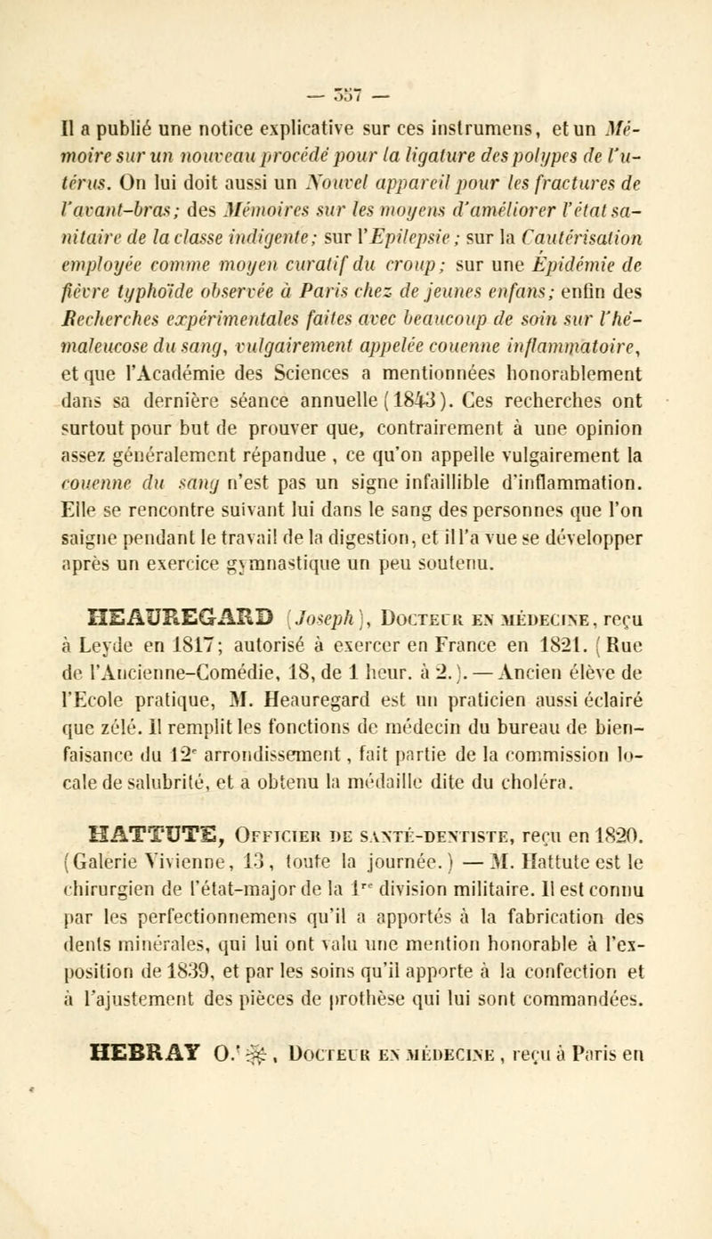 Il a publié une notice explicative sur ces instrumens, et un Mé- moire sur un nouveau procédé pour la ligature des polypes de l'u- térus. On lui doit aussi un Nouvel appareil pour les fractures de l'avant-bras; des Mémoires sur les moyens d'améliorer l'état sa- nitaire de la classe indigente; sur YEpilepsie ; sur la Cautérisation employée comme moyen curatif du croup; sur une Épidémie de fièvre typhoïde observée à Paris chez de jeunes en fans; enfin des Becherches expérimentales faites avec beaucoup de soin sur l'hc- maleucose du sang, vulgairement appelée couenne inflammatoire, et que l'Académie des Sciences a mentionnées honorablement dans sa dernière séance annuelle (1843). Ces recherches ont surtout pour but de prouver que, contrairement à une opinion assez généralement répandue , ce qu'on appelle vulgairement la couenne du sang n'est pas un signe infaillible d'inflammation. Elle se rencontre suivant lui dans le sang des personnes que l'on saigne pendant le travail de la digestion, et il l'a vue se développer après un exercice gymnastique un peu soutenu. HEAUREGARD [Joseph), Doctecr en médecine, reçu à Leyde en 1817; autorisé à exercer en France en 1821. ( Rue de. l'Ancienne-Comédie, 18, de 1 heur, à 2.). — Ancien élève de l'Ecole pratique, M. Heauregard est un praticien aussi éclairé que zélé. 11 remplit les fonctions de médecin du bureau de bien- faisance du 12 arrondissement, fait partie de la commission lo- cale de salubrité, et a obtenu la médaille dite du choléra. KATTUTE, Officier de santé-dentiste, reçu en 1820. (Galerie Vivienne, 13, toute la journée.) —M. Hattute est le chirurgien de l'état-major de la lre division militaire. 11 est connu par les perfectionnemens qu'il a apportés à la fabrication des dents minérales, qui lui ont valu une mention honorable à l'ex- position de 1839, et par les soins qu'il apporte à la confection et à l'ajustement des pièces de prothèse qui lui sont commandées. HEBRAY 0/ ^ , Doctei k en .médecine , reçu à Paris en