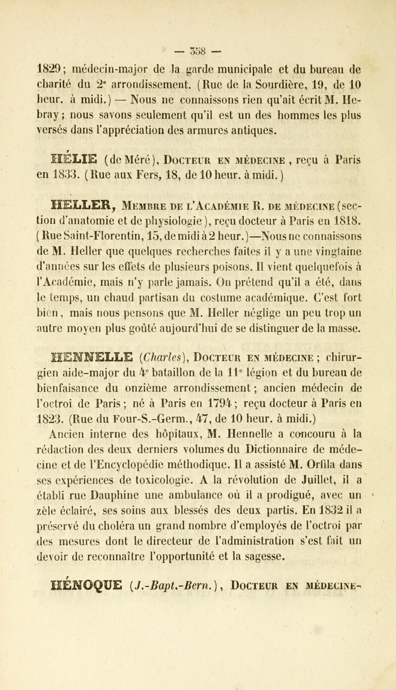 1829; médecin-major de la garde municipale et du bureau de charité du 2 arrondissement. (Rue de la Sourdière, 19, de 10 heur, à midi.) — Nous ne connaissons rien qu'ait écrit M. He- bray ; nous savons seulement qu'il est un des hommes les plus versés dans l'appréciation des armures antiques. HELIE (deMéré), Docteur en médecine , reçu à Paris en 1833. (Rue aux Fers, 18, de 10 heur, à midi. ) HELLER, Membre de l'Académie R. de médecine (sec- tion d'anatomie et de physiologie ), reçu docteur à Paris en 1818. ( Rue Saint-Florentin, 15, de midi à 2 heur. )—Nous ne connaissons de M. Heller que quelques recherches faites il y a une vingtaine d'années sur les effets de plusieurs poisons. Il vient quelquefois à l'Académie, mais n'y parle jamais. On prétend qu'il a été, dans le temps, un chaud partisan du costume académique. C'est fort bien, mais nous pensons que M. Heller néglige un peu trop un autre moyen plus goûté aujourd'hui de se distinguer de la masse. HENNELLE {Charles), Docteur en médecine ; chirur- gien aide-major du 4e bataillon de la 11e légion et du bureau de bienfaisance du onzième arrondissement ; ancien médecin de l'octroi de Paris ; né à Paris en 1794 ; reçu docteur à Paris en 1823. (Rue du Four-S.-Germ., 47, de 10 heur, à midi.) Ancien interne des hôpitaux, M. Hennelle a concouru à la rédaction des deux derniers volumes du Dictionnaire de méde- cine et de l'Encyclopédie méthodique. Il a assisté M. Orfila dans ses expériences de toxicologie. A la révolution de Juillet, il a établi rue Dauphine une ambulance où il a prodigué, avec un zèle éclairé, ses soins aux blessés des deux partis. En 1832 il a préservé du choléra un grand nombre d'employés de l'octroi par des mesures dont le directeur de l'administration s'est fait un devoir de reconnaître l'opportunité et la sagesse. HÉNOQUE (J.-Bapt.-Bem.), Docteur en médecine-