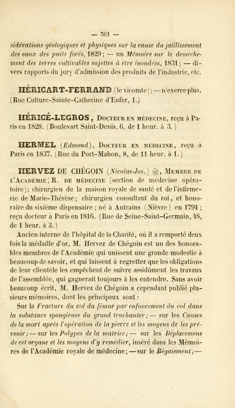 sidérations géologiques et physiques sur fa cause du jaillissement des eaux des puits forés, 1829 ; — un Mémoire sur le dessèche- ment des terres cultivables sujettes éi être inondées, 1831; — di- vers rapports du jury d'admission des produits de l'industrie, etc. HÉRICART-FERRANB (le vicomte);—n'exerce plus. (Rue Culture-Sainte-Catherine d'Enfer, 1.) HÉRICÉ-LEGROS , Docteur en médecine, reçu à Pa- ris en 1828. (Boulevart Saint-Denis, 6, de 1 heur, à 3. ) HERMEL (Edmond), Docteiii en médecine, reçu à Paris en 1837. (Rue du Port-Mahon, 8, de 11 heur, à 1. ) HERVEZ DE CHÉGOIN (Xicolas-Jos.) &, Membre de l'Académie; R. de médecine (section de médecine opéra- toire); chirurgien de la maison royale de santé et de l'infirme- rie de Marie-Thérèse ; chirurgien consultant du roi, et hono- raire du sixième dispensaire ; né à Antrains (Nièvre ) en 1791 ; reçu docteur à Paris en 1816. (Rue de Seine-Saint-Germain, 'tS, de 1 heur, à 3. ) Ancien interne de l'hôpital de la Charité, où il a remporté deux fois la médaille d'or, M. Hervez de Chégoin est un des honora- bles membres de l'Académie qui unissent une grande modestie à beaucoup de savoir, et qui laissent à regretter que les obligations de leur clientèle les empêchent de suivre assidûment les travaux de l'assemblée, qui gagnerait toujours à les entendre. Sans avoir beaucoup écrit, M. Hervez de Chégoin a cependant publié plu- sieurs mémoires, dont les principaux sont : Sur la Fracture du col du fémur par enfoncement du col dans la substance spongieuse du grand troclianter;— sur les Causes delà mort après l'opération de la pierre et les moyens de les pré- venir;— sur les Polypes delà matrice;— sur les Déplacemens de cet organe et les moyens d'y remédier, inséré dans les Mémoi- res de l'Académie royale de médecine; — sur le Bégaiement ;—