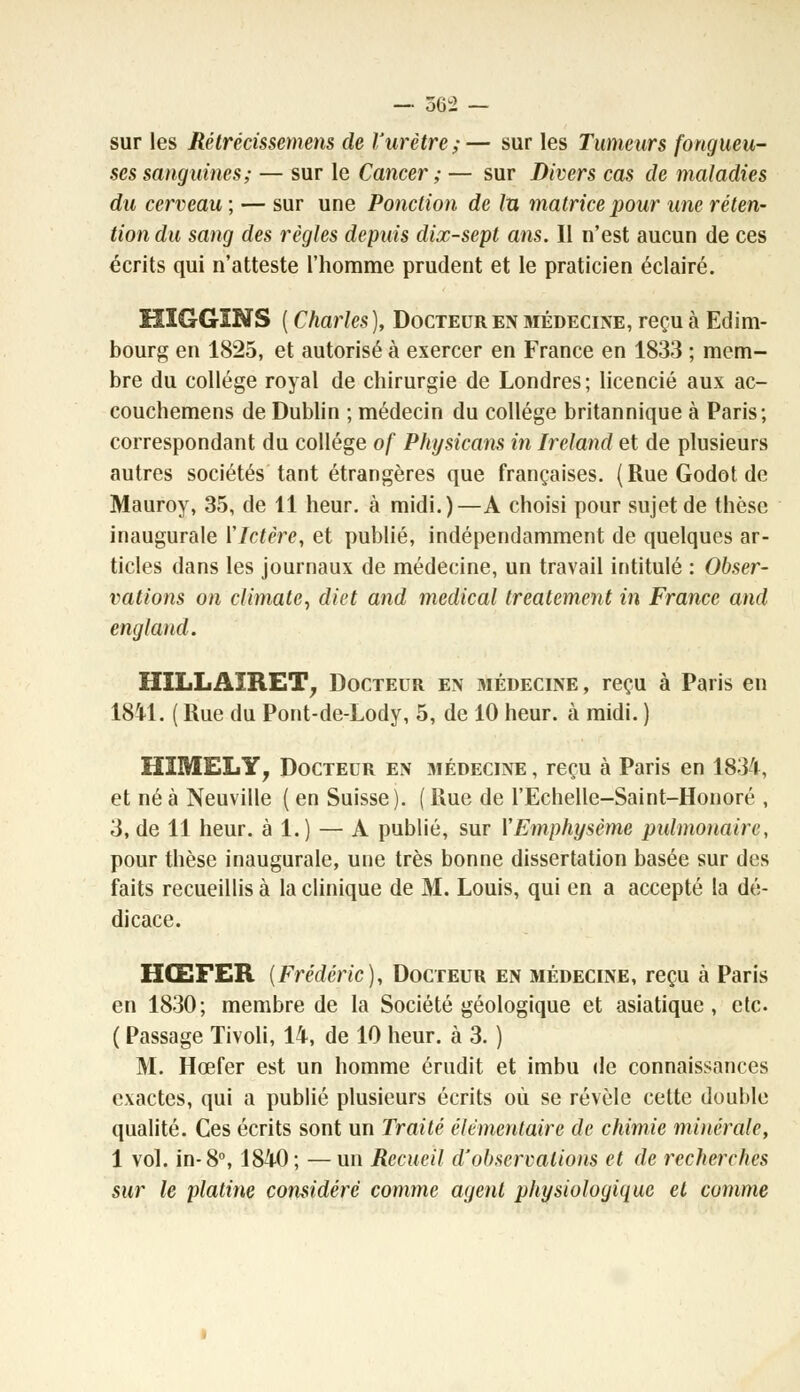 sur les Rétrécissemens de l'urètre;— sur les Tumeurs fongueu- ses sanguines; — sur le Cancer ; — sur Divers cas de maladies du cerveau ; — sur une Ponction de lu matrice pour une réten- tion du sang des règles depuis dix-sept ans. Il n'est aucun de ces écrits qui n'atteste l'homme prudent et le praticien éclairé. HÏGGINS ( Charles), Docteur en médecine, reçu à Edim- bourg en 1825, et autorisé à exercer en France en 1833 ; mem- bre du collège royal de chirurgie de Londres; licencié aux ac- couchemens de Dublin ; médecin du collège britannique à Paris; correspondant du collège of Physicans in Irelànd et de plusieurs autres sociétés tant étrangères que françaises. (RueGodotde Mauroy, 35, de 11 heur, à midi.)—A choisi pour sujet de thèse inaugurale ['Ictère, et publié, indépendamment de quelques ar- ticles dans les journaux de médecine, un travail intitulé : Obser- vations on climate, diet and médical treatement in France and england. IÎÎLLAÏRET, Docteur en médecine , reçu à Paris en 1841. ( Rue du Pont-de-Lody, 5, de 10 heur, à midi. ) HIMELY, Docteur en médecine, reçu à Paris en 1834, et né à Neuville ( en Suisse). ( Rue de l'Echelle-Saint-Honoré , 3, de 11 heur, à 1.) — A publié, sur Y Emphysème pulmonaire, pour thèse inaugurale, une très bonne dissertation basée sur des faits recueillis à la clinique de M. Louis, qui en a accepté la dé- dicace. HŒFER {Frédéric), Docteur en médecine, reçu à Paris en 1830; membre de la Société géologique et asiatique, etc. ( Passage Tivoli, 14, de 10 heur, à 3. ) M. Hœfer est un homme érudit et imbu de connaissances exactes, qui a publié plusieurs écrits où se révèle cette double qualité. Ces écrits sont un Traité élémentaire de chimie minérale, 1 vol. in-8°, 1840; —un Recueil d'observations et de recherches sur le platine considéré comme agent physiologique et comme